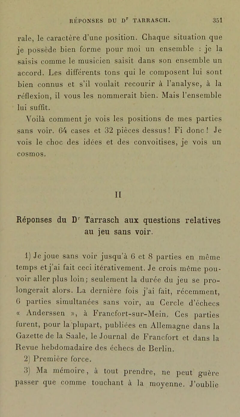 raie, le caractère d’une position. Chaque situation que je possède bien forme pour moi un ensemble : je la saisis comme le musicien saisit dans son ensemble un accord. Les différents tons qui le composent lui sont bien connus et s’il voulait recourir à l’analyse, à la réflexion, il vous les nommerait bien. Mais l’ensemble lui suffit. Voilà comment je vois les positions de mes parties sans voir. 64 cases et 32 pièces dessus! Fi donc! Je vois le choc des idées et des convoitises, je vois un cosmos. II Réponses du D' Tarrasch aux questions relatives au jeu sans voir. 1) Je joue sans voir jusqu’à 6 et 8 parties en même temps et j’ai fait ceci itérativement. Je crois môme pou- voir aller plus loin; seulement la durée du jeu se pro- longerait alors. La dernière fois j’ai fait, récemment, 6 parties simultanées sans voir, au Cercle d’échecs « Anderssen », à Francfort-sur-Mein. Ces parties furent, pour la plupart, publiées en Allemagne dans la Gazette de la Saale, le Journal de Francfort et dans la Revue hebdomadaire des échecs de Berlin. 2) Première force. 3) Ma mémoire, à tout prendre, ne peut guère passer que comme touchant à la moyenne. J’oublie