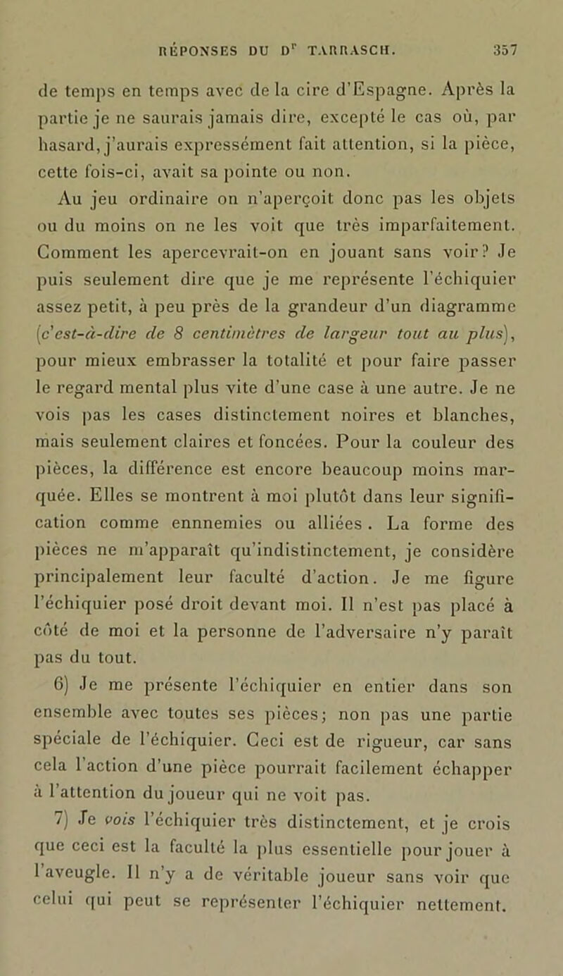 de temps en temps avec de la cire d’Espagne. Après la partie je ne saurais jamais dire, excepté le cas où, par hasard, j’aurais expressément fait attention, si la pièce, cette fois-ci, avait sa pointe ou non. Au jeu ordinaire on n’aperçoit donc pas les objets ou du moins on ne les voit que très imparfaitement. Comment les apercevrait-on en jouant sans voir? Je puis seulement dire que je me représente l’échiquier assez petit, à peu près de la grandeur d’un diagramme (c'est-à-dire de 8 centimètres de largeur tout au plus], pour mieux embrasser la totalité et pour faire passer le regard mental plus vite d’une case à une autre. Je ne vois pas les cases distinctement noires et blanches, mais seulement claires et foncées. Pour la couleur des pièces, la différence est encore beaucoup moins mar- quée. Elles se montrent à moi plutôt dans leur signifi- cation comme ennnemies ou alliées. La forme des pièces ne m’apparaît qu’indistinctement, je considère principalement leur faculté d’action. Je me figure l’échiquier posé droit devant moi. Il n’est pas placé à côté de moi et la personne de l’adversaire n’y paraît pas du tout. 6) Je me présente l’échiquier en entier dans son ensemble avec toutes ses pièces; non pas une partie spéciale de l’échiquier. Ceci est de rigueur, car sans cela 1 action d’une pièce pourrait facilement échapper à 1 attention du joueur qui ne voit pas. 7j Je vois l’échiquier très distinctement, et je crois que ceci est la faculté la plus essentielle pour jouer à 1 aveugle. J1 n’y a de véritable joueur sans voir que celui qui peut se représenter l’échiquier nettement.