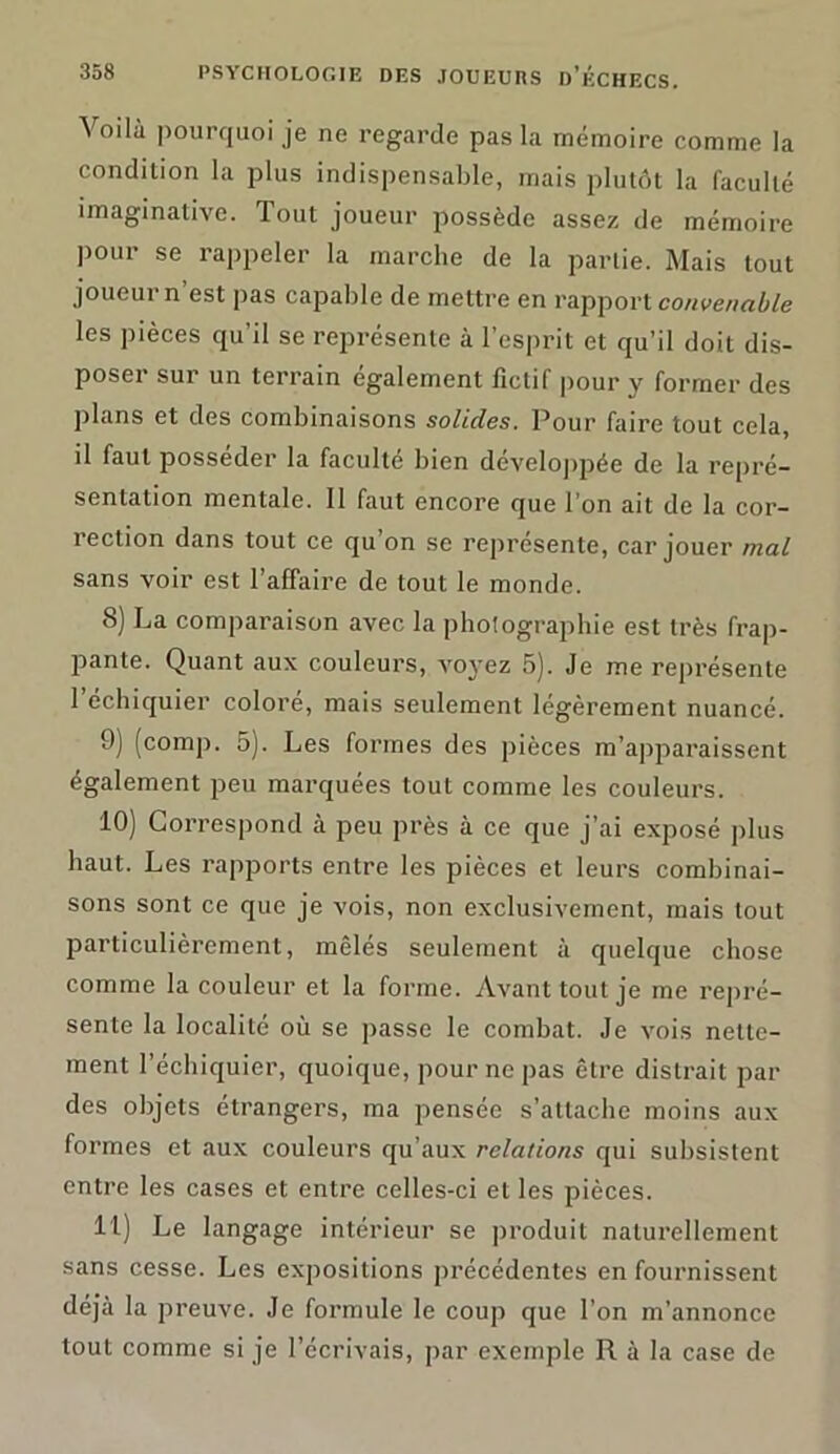 Voilà pourquoi je ne regarde pas la mémoire comme la condition la plus indispensable, mais plutôt la faculté imaginative. Tout joueur possède assez de mémoire P°ur se rappeler la marche de la partie. Mais tout joueur n est pas capable de mettre en rapport convenable les pièces qu’il se représente à l’esprit et qu’il doit dis- poser sur un terrain également fictif pour y former des plans et des combinaisons solides. Pour faire tout cela, il faut posséder la faculté bien développée de la repré- sentation mentale. 11 faut encore que l’on ait de la cor- rection dans tout ce qu on se représente, car jouer mal sans voir est l’affaire de tout le monde. 8) La comparaison avec la photographie est très frap- pante. Quant aux couleurs, voyez 5). Je me représente l’échiquier coloré, mais seulement légèrement nuancé. 9) (comp. 5). Les formes des pièces m’apparaissent également peu marquées tout comme les couleurs. 10) Correspond à peu près à ce que j’ai exposé plus haut. Les rapports entre les pièces et leurs combinai- sons sont ce que je vois, non exclusivement, mais tout particulièrement, mêles seulement à quelque chose comme la couleur et la forme. Avant tout je me repré- sente la localité où se passe le combat. Je vois nette- ment l’échiquier, quoique, pour ne pas être distrait par des objets étrangers, ma pensée s’attache moins aux formes et aux couleurs qu’aux relations qui subsistent entre les cases et entre celles-ci et les pièces. U) Le langage intérieur se produit naturellement sans cesse. Les expositions précédentes en fournissent déjà la preuve. Je formule le coup que l’on m’annonce tout comme si je l’écrivais, par exemple R à la case de