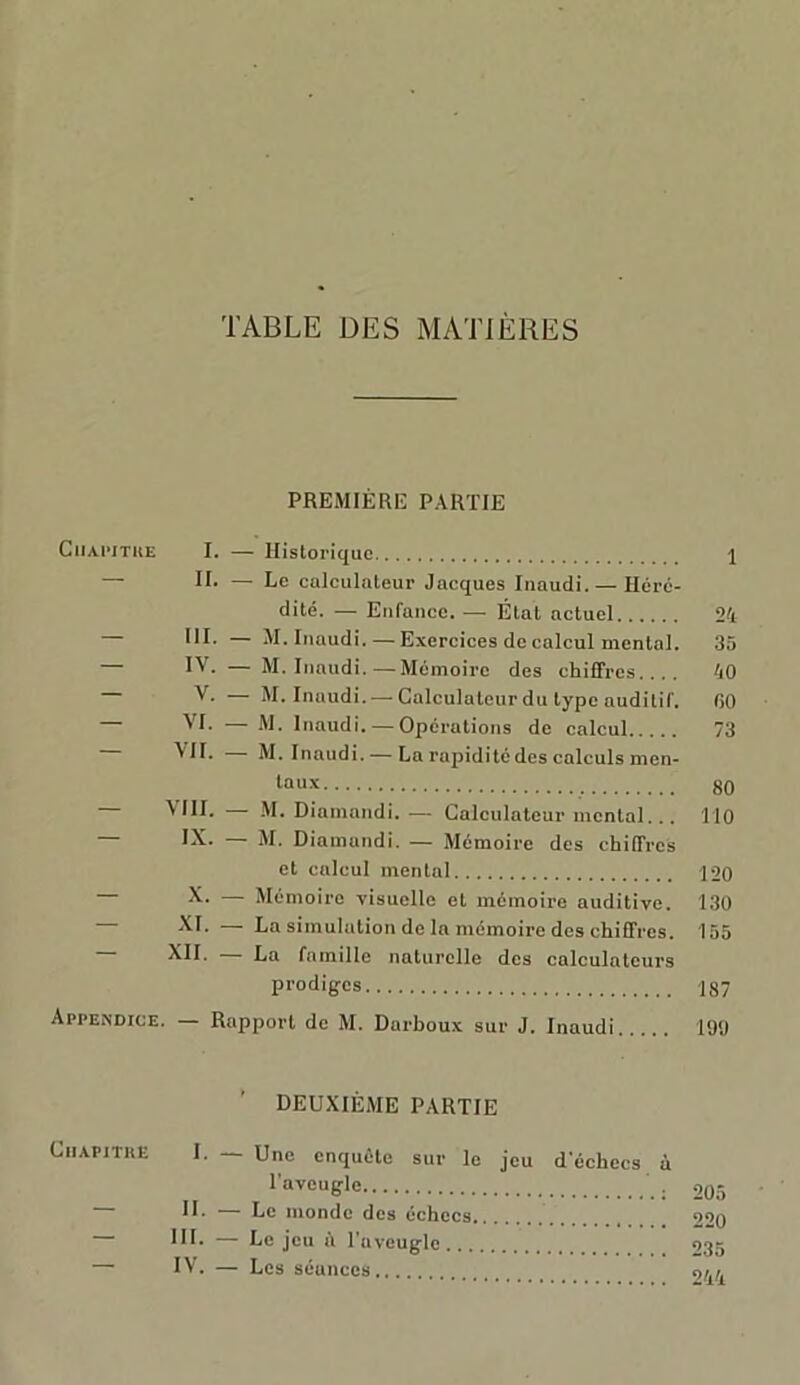 TABLE DES MATIÈRES PREMIÈRE PARTIE Chapitre I. — Historique \ IC — Le calculateur Jacques Iuaudi.— Héré- dité. — Enfance. — État actuel 24 III. — M. Iuaudi. — Exercices de calcul mental. 35 — IV. — M. Iuaudi.—Mémoire des chiffres 40 V. — M. Inaudi. — Calculateur du type auditif. GO VL — M. Inaudi. — Opérations de calcul 73 VU- M. Inaudi. — La rapidité des calculs men- taux 80 — VIII. — M. Diamandi. — Calculateur mental... 110 — IX. — M. Diamandi. — Mémoire des chiffres et calcul mental ]20 X. — Mémoire visuelle et mémoire auditive. 130 XI. — La simulation de la mémoire des chiffres. 155 XII. La famille naturelle des calculateurs prodiges 187 Appendice. Rapport de M. Darboux sur J. Inaudi 190 ’ DEUXIÈME PARTIE Chapitre I. — Une enquête sur le jeu d'échecs à l’aveugle ’ . 205 H* — Le inonde des échecs 220 HL — Le jeu à l'aveugle 935 — IV. — Les séances 9/A/A