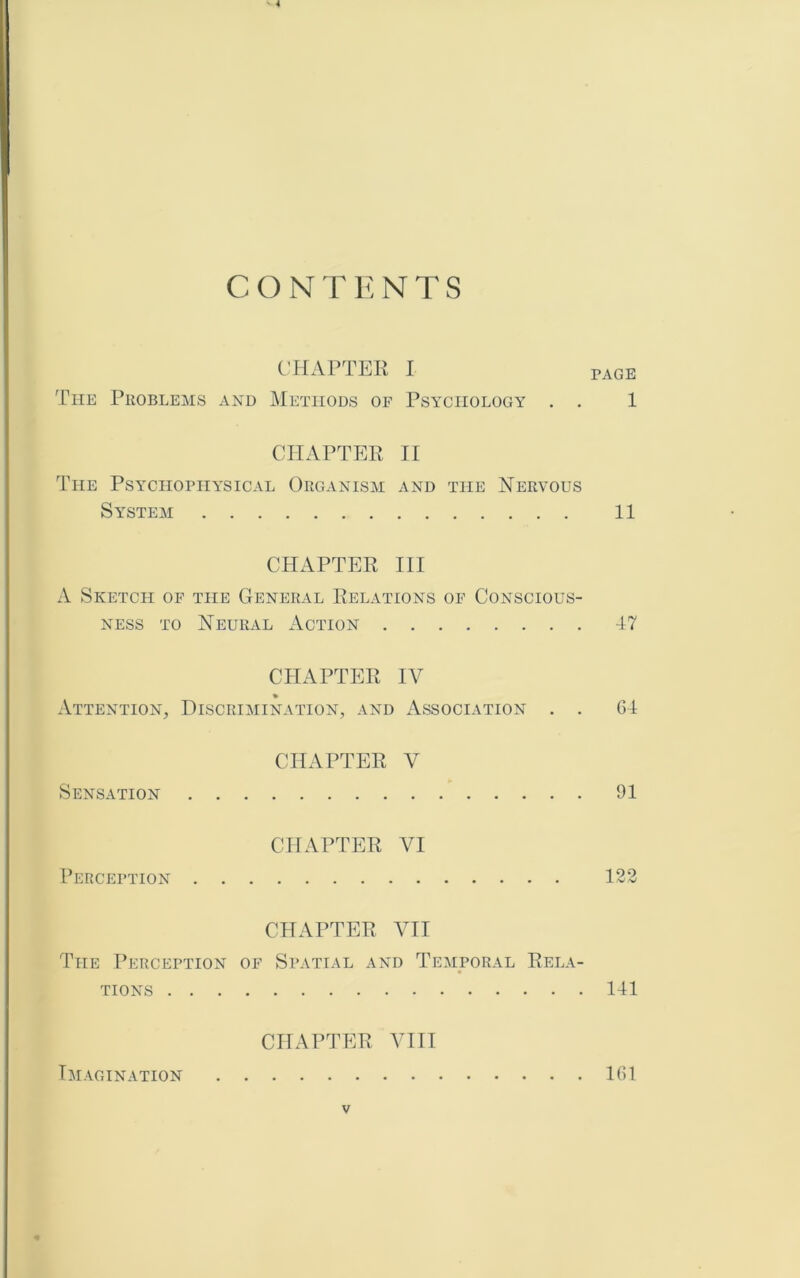 CONTENTS CHAPTER I page The Problems and Methods of Psychology . . 1 CHAPTER II The Psychophysical Organism and the Hervous System 11 CHAPTER Til A Sketch of the General Relations of Conscious- ness TO Neural Action 47 CHAPTER TV Attention, Discrimination, and Association . . 64 CHAPTER V Sensation 91 CHAPTER VI I’EnCEPTION 122 CHAPTER VII The Perception of Spatial and Temporal Rela- tions 141 CHAPTER VIII Imagination 161