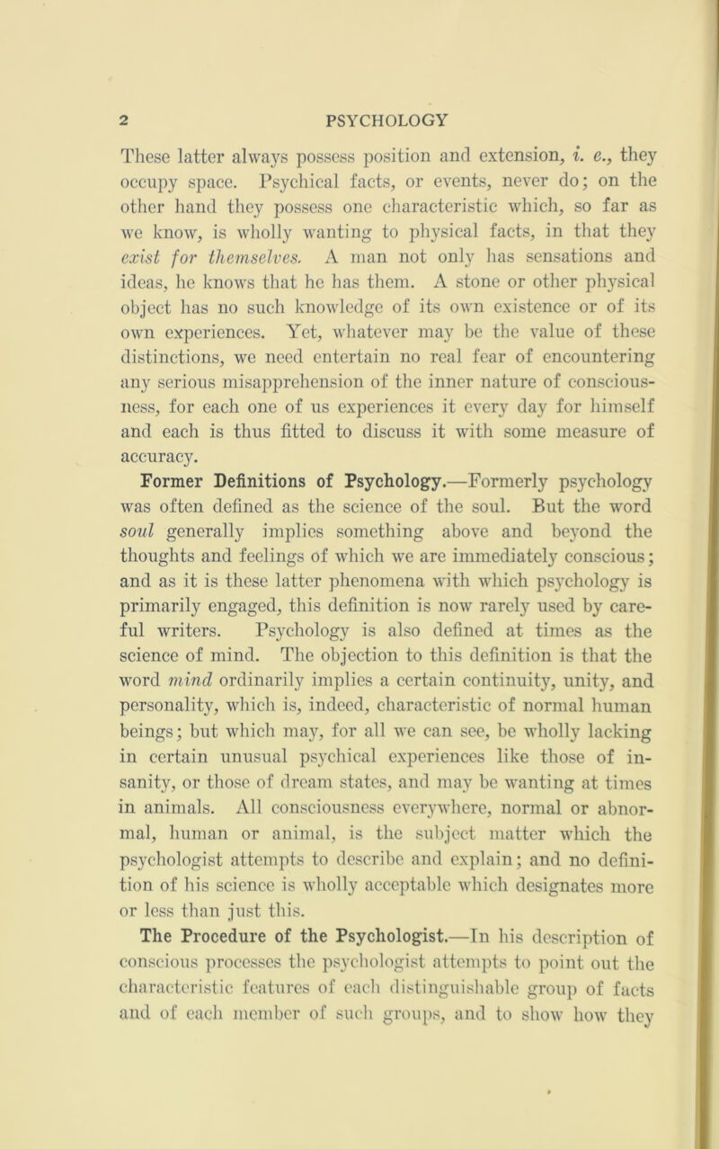 These latter always possess position and extension, i. e., they occupy space. Psychical facts, or events, never do; on the other hand they possess one characteristic which, so far as we know, is wliolly wanting to physical facts, in that they exist for themselves. A man not only has sensations and ideas, he knows that he has them. A stone or other physical object has no such knowledge of its own existence or of its own experiences. A'et, whatever may be the value of these distinctions, we need entertain no real fear of encountering any serious misapprehension of the inner nature of conscious- ness, for each one of us experiences it every day for himself and each is thus fitted to discuss it with some measure of accuracy. Former Definitions of Psychology.—Formerly psychology was often defined as the science of the soul. But the word soul generally implies something above and beyond the thoughts and feelings of which we are immediately conscious; and as it is these latter phenomena with which psychology is primarily engaged, this definition is now rarely used by care- ful writers. Psychology is also defined at times as the science of mind. The objection to this definition is that the word mind ordinarily implies a certain continuity, unity, and personality, wliich is, indeed, characteristic of normal human beings; but which ma}'^, for all we can see, be wholly lacking in certain unusual psychical experiences like those of in- sanity, or tliose of dream states, and may be wanting at times in animals. All consciousness everywhere, normal or abnor- mal, human or animal, is the subject matter which the psychologist attempts to describe and explain; and no defini- tion of his science is wholly acceptable which designates more or less than just this. The Procedure of the Psychologist.—In his description of conscious processes the psychologist attempts to point out the characteristic features of eacli distinguishable group of facts and of each member of such groups, and to show how they
