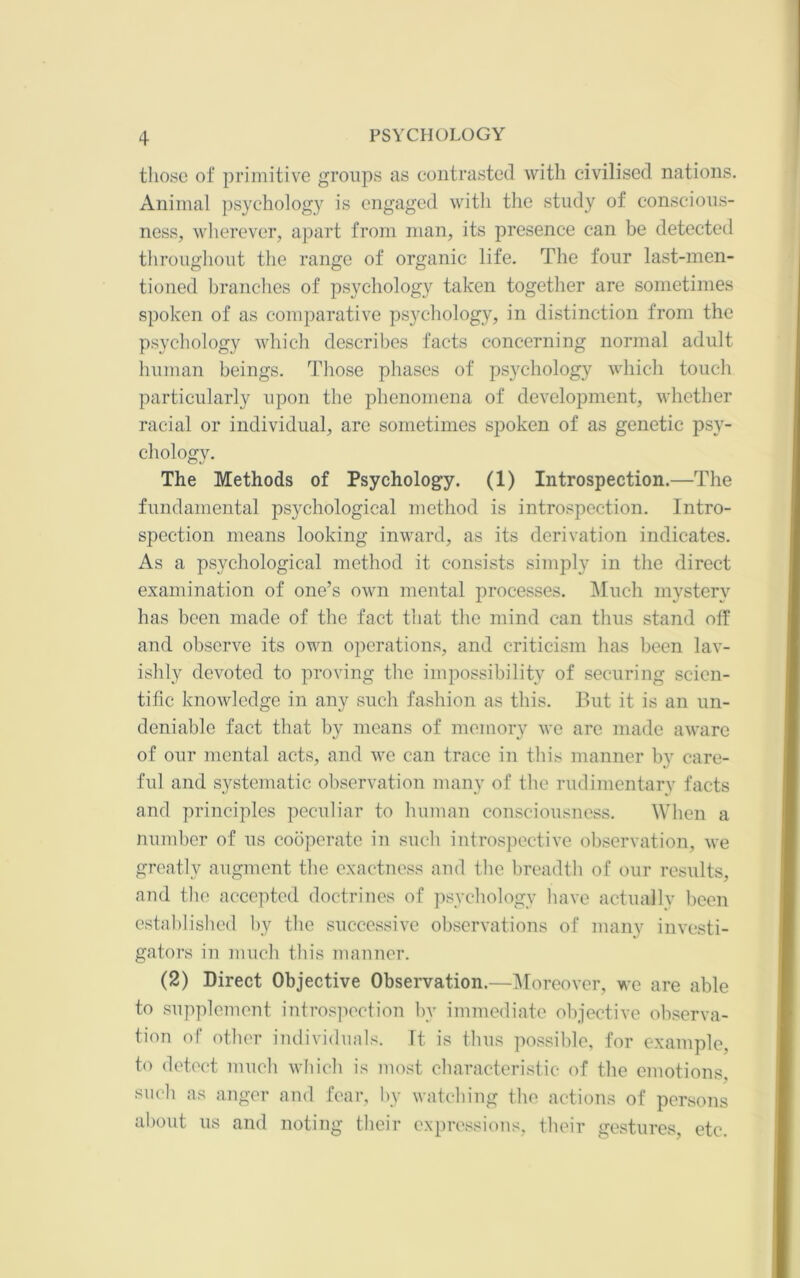 those of primitive groups as eoiitrasted with civilised nations. Animal psychology is engaged with the study of conscious- ness, Avlierever, apart from man, its presence can be detected throughout the range of organic life. The four last-men- tioned branches of psychology taken together are sometimes spoken of as comparative psychology, in distinction from the psychology which describes facts concerning normal adult human beings. Those phases of psychology which touch particularly upon the phenomena of development, whether racial or individual, are sometimes spoken of as genetic psy- chology. The Methods of Psychology. (1) Introspection.—The fundamental psychological method is introspection. Intro- spection means looking inward, as its derivation indicates. As a psychological method it consists simply in the direct examination of one’s own mental processes. ]\Iuch mystery has been made of the fact that the mind can thus stand off and observe its own operations, and criticism has been lav- ishly devoted to proving the impossibility of securing scien- tific knowledge in any such fashion as this. But it is an un- deniable fact that by means of memory we are made aware of our mental acts, and we can trace in this manner by care- ful and systematic observation many of the rudimentary facts and principles peculiar to human consciousness. When a number of us cooperate in such introsi)ective observation, we greatly augment the exactness and the breadth of our results, and the accepted doctrines of jisychology have actually been cstablislied by the successive observations of many investi- gators in much this manner. (2) Direct Objective Observation.—l\roreover, we are able to supplement intro.s]iection by immediate objective observa- tion of other individuals. It is thus possilde, for example, to detect much wliich is most cbaracteristic of the emotions, sueli as anger and fear, by watebing the, actions of persons about us and noting their expressions, their gestures etc.