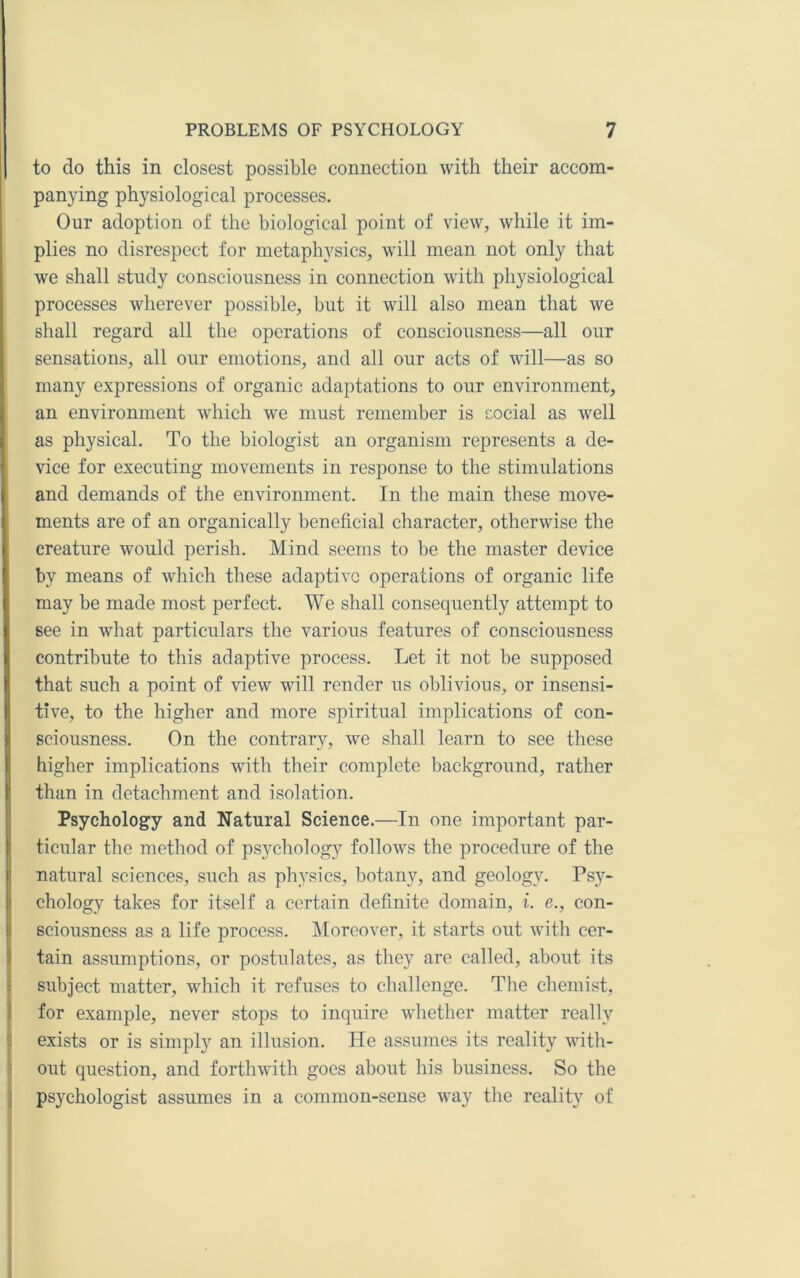 to do this in closest possible connection with their accom- panying physiological processes. Our adoption of the biological point of view, while it im- plies no disrespect for metaphysics, will mean not only that we shall study consciousness in connection with physiological processes wherever possible, but it will also mean that we shall regard all the operations of consciousness—all our sensations, all our emotions, and all our acts of will—as so many expressions of organic adaptations to our environment, an environment which we must remember is cocial as well as physical. To the biologist an organism represents a de- vice for executing movements in response to the stimulations and demands of the environment. In the main these move- ments are of an organically beneficial character, otherwise the creature would perish. Mind seems to be the master device by means of which these adaptive operations of organic life may be made most perfect. We shall consequently attempt to see in what particulars the various features of consciousness contribute to this adaptive process. Let it not be supposed that such a point of view will render us oblivious, or insensi- tive, to the higher and more spiritual implications of con- sciousness. On the contrary, we shall learn to see these higher implications with their complete background, rather than in detachment and isolation. Psychology and Natural Science.—In one important par- ticular the method of psychology follows the procedure of the natural sciences, such as physics, botany, and geology. Psy- chology takes for itself a certain definite domain, i. e., con- sciousness as a life process. IMorcover, it starts out with cer- tain assumptions, or postulates, as they are called, about its ! subject matter, which it refuses to challenge. The chemist, 1 for example, never stops to inquire whether matter really 3 exists or is simply an illusion. He assumes its reality with- ' out question, and forthwith goes about his business. So the ] psychologist assumes in a common-sense way the reality of I
