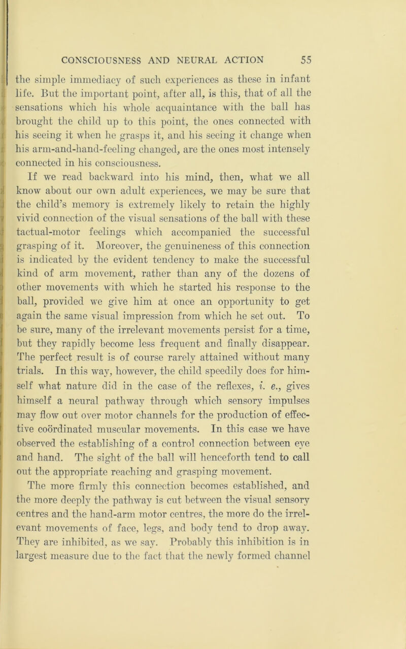 the simple immediacy of such experiences as these in infant life. But the important point, after all, is this, that of all the sensations Avhich his whole acquaintance with the ball has brought the child up to this point, the ones connected with his seeing it when he grasps it, and his seeing it change when his arni-and-hand-feeling changed, are the ones most intensely connected in his consciousness. If we read backward into his mind, then, what we all know about our own adult experiences, we may be sure that the child’s memory is extremely likely to retain the highly I vivid connection of the visual sensations of the ball with these tactual-motor feelings which accompanied the successful grasping of it. Moreover, the genuineness of this connection i is indicated by the evident tendency to make the successful i kind of arm movement, rather than any of the dozens of j other movements with which he started his response to the ! ball, provided we give him at once an opportunity to get again the same visual impression from which he set out. To I be sure, many of the irrelevant movements persist for a time, f but they rapidly become less frequent and finally disappear. The perfect result is of course rarely attained without many t trials. In this way, however, the child speedily does for him- self what nature did in the case of the reflexes, i. e., gives himself a neural pathway through which sensory impulses may flow out over motor channels for the production of effec- tive coordinated muscular movements. In this case we have observed the establishing of a control connection between eye and hand. The sight of the ball will henceforth tend to call out the appropriate reaching and grasping movement. The more firmly this connection becomes established, and the more deeply the pathway is cut between the visual sensory centres and the hand-arm motor centres, the more do the irrel- evant movements of face, legs, and body tend to drop away. They are inhibited, as we say. Probably this inhibition is in largest measure due to the fact that the newly formed channel