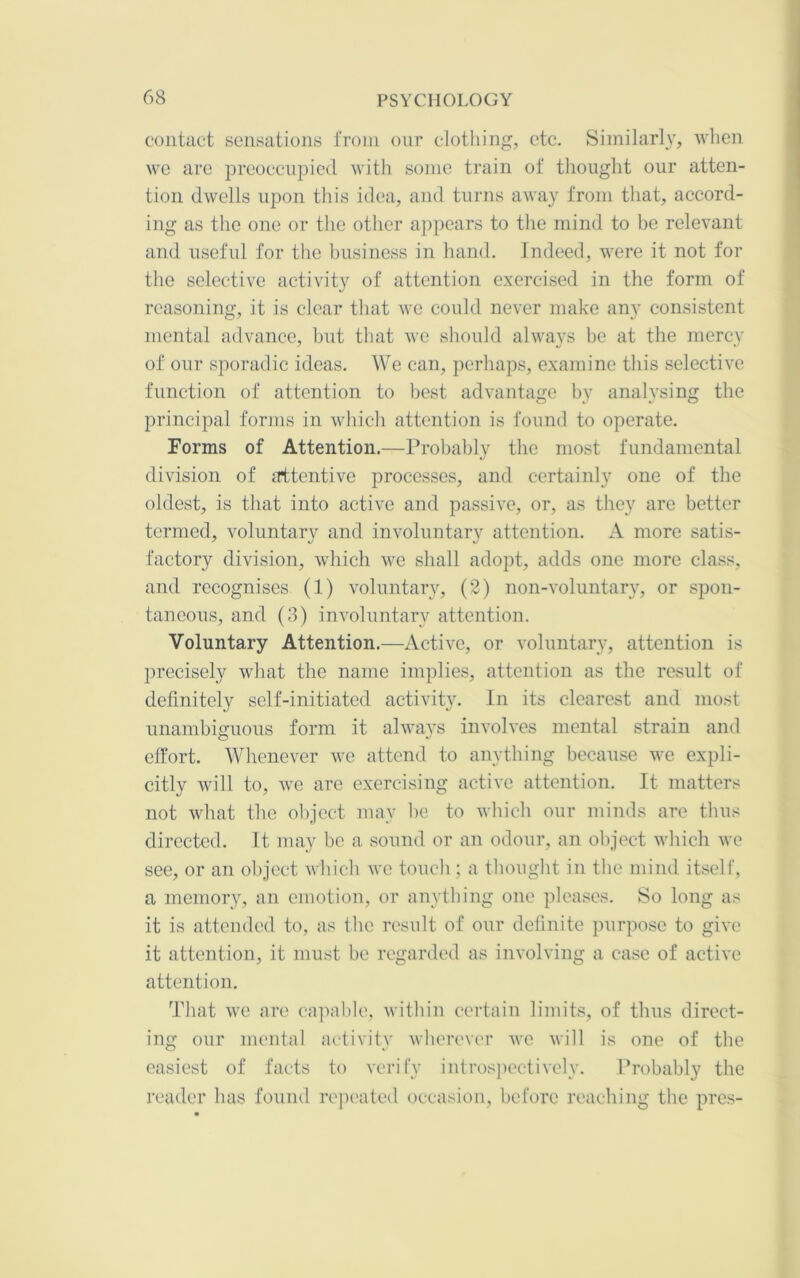 contact sensations from our clothing, etc. Similarh', when we are preoccupied witli some train of thought our atten- tion dwells upon this idea, and turns away from that, accord- ing as the one or the other appears to the mind to be relevant and useful for the business in hand. Indeed, were it not for the selective activity of attention e.xercised in the form of reasoning, it is clear tliat we could never make any consistent mental advance, but that we should always be at the mercy of our sporadic ideas. We can, perhaps, examine this selective function of attention to best advantage by analysing the principal forms in which attention is found to operate. Forms of Attention.—Probably the most fundamental division of attentive processes, and certainly one of the oldest, is that into active and passive, or, as they are better termed, voluntary and involuntary attention. A more satis- factory division, which we shall adopt, adds one more class, and recognises (1) voluntary, (2) non-voluntary, or spon- taneous, and (3) involuntary attention. Voluntary Attention.—Active, or voluntary, attention is precisely what the name implies, attention as the result of definitely self-initiated activity. In its clearest and most unambiguous form it alwavs involves mental strain and effort. Whenever we attend to anything because we expli- citly will to, we are exercising active attention. It matters not what the object may be to which our minds are thus directed. It may be a sound or an odour, an object which we see, or an object which we touch ; a thought in the mind itself, a memory, an emotion, or anything one pleases. So long as it is attended to, as the result of our definite purpose to give it attention, it must be regarded as involving a case of active attention. That we are callable, within certain limits, of thus direct- ing our mental activity wherever we Avill is one of the easiest of facts to verify introspectively. Probably the reader has found rejieated occasion, before reaching the pres-