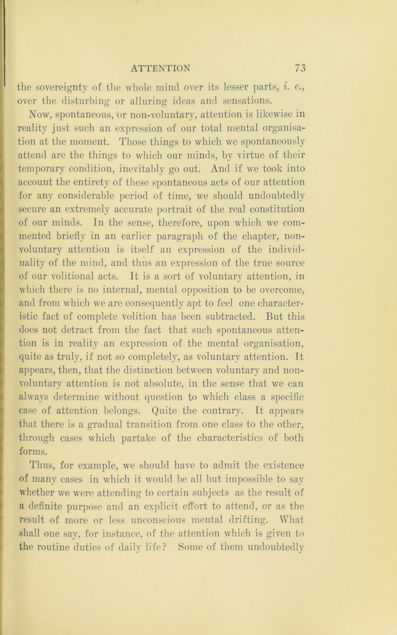 the sovereignty of the whole mind over its lesser parts, i. e., over the disturbing or alluring ideas and sensations. Now, spontaneous, or non-voluntary, attention is likewise in reality just such an expression of our total niental organisa- tion at the moment. Those things to which we spontaneously attend are the things to which our minds, by virtue of their temporary condition, inevitably go out. And if we took into account the entirety of these spontaneous acts of our attention for any consideralile period of time, we should undoubtedly secure an extremely accurate portrait of the real constitution of our minds. In the sense, therefore, upon which we com- mented briefly in an earlier paragraph of the chapter, non- voluntary attention is itself an expression of the individ- uality of the mind, and thus an expression of the true source of our volitional acts. It is a sort of voluntary attention, in which there is no internal, mental opposition to be overcome, and from which we are consequently apt to feel one character- istic fact of complete volition has been subtracted. But this does not detract from the fact that such spontaneous atten- tion is in reality an expression of the mental organisation, quite as truly, if not so completely, as voluntary attention. It appears, then, that the distinction between voluntary and non- voluntary attention is not absolute, in the sense that we can always determine without question to which class a specifle case of attention belongs. Quite the contrary. It appears that there is a gradual transition from one class to the other, through cases which partake of the characteristics of both forms. Thus, for example, we should have to admit the existence of many cases in which it would be all but impossilfle to say whether we were attending to certain subjects as tlie result of a definite purpose and an explicit effort to attend, or as the result of more or less unconscious mental drifting. What shall one say, for instance, of the attention which is given to the routine duties of daily life? Some of them undoubtedly