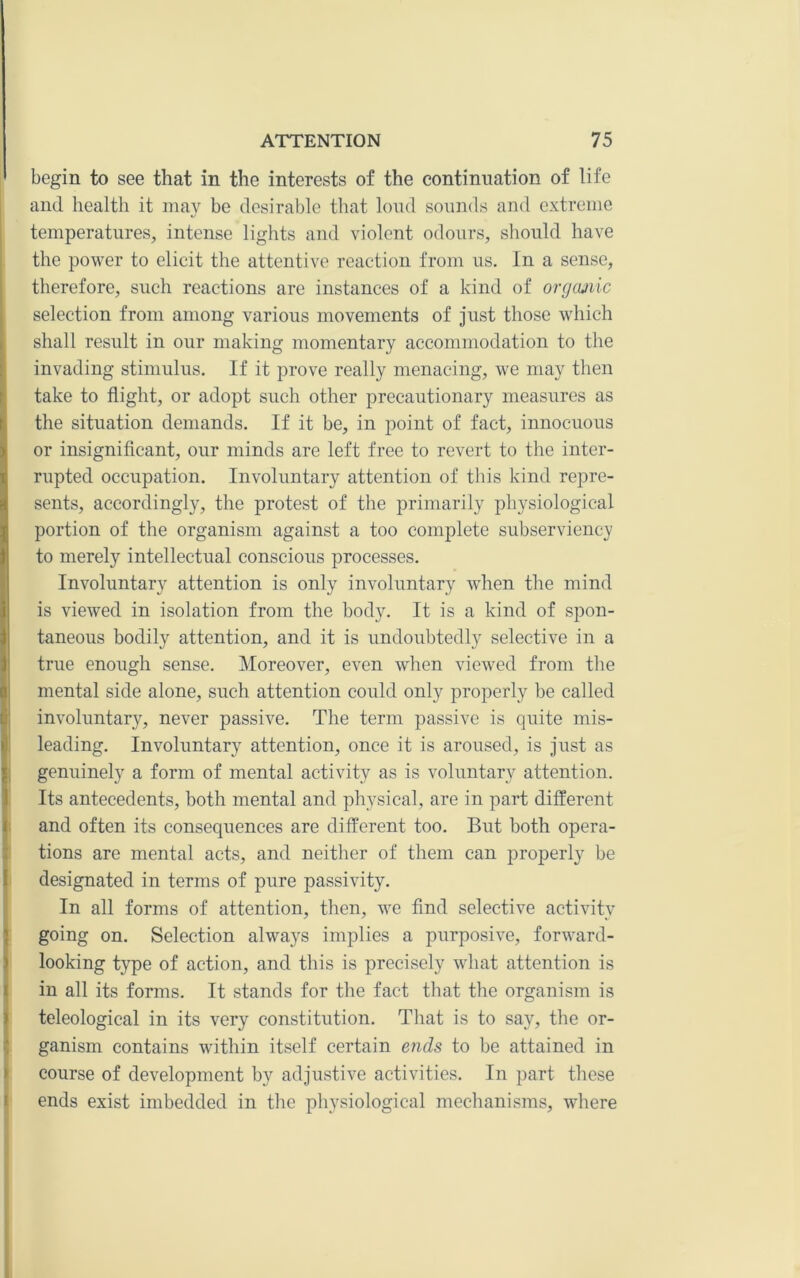 begin to see that in the interests of the continuation of life and health it may be desirable that loud sounds and extreme temperatures, intense lights and violent odours, should have the power to elicit the attentive reaction from us. In a sense, therefore, such reactions are instances of a kind of orgcmic selection from among various movements of just those which shall result in our making momentary accommodation to the invading stimulus. If it prove really menacing, we may then take to flight, or adopt such other precautionary measures as the situation demands. If it be, in point of fact, innocuous or insignificant, our minds are left free to revert to the inter- rupted occupation. Involuntary attention of this kind repre- sents, accordingly, the protest of the primarily physiological portion of the organism against a too complete subserviency to merely intellectual conscious processes. Involuntary attention is only involuntary when the mind is viewed in isolation from the body. It is a kind of spon- taneous bodily attention, and it is undoubtedly selective in a true enough sense. Moreover, even when viewed from the mental side alone, such attention could only properly be called I involuntary, never passive. The term passive is quite mis- I leading. Involuntary attention, once it is aroused, is just as I genuinely a form of mental activity as is voluntary attention. Its antecedents, both mental and physical, are in part different I and often its consequences are different too. But both opera- ) tions are mental acts, and neither of them can properly be I designated in terms of pure passivity. In all forms of attention, then, we find selective activity \ going on. Selection always implies a purposive, forward- j looking type of action, and this is precisely what attention is I in all its forms. It stands for the fact that the organism is I teleological in its very constitution. That is to say, the or- Iganism contains within itself certain ends to be attained in course of development by adjustive activities. In part these I ends exist imbedded in the physiological mechanisms, where I