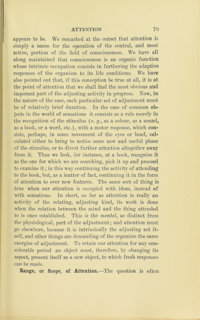 appears to be. We remarked at the outset that attention is simply a name for the operation of the central, and most active, portion of the field of consciousness. We have all along maintained that consciousness is an organic function whose intrinsic occupation consists in furthering the adaptive responses of the organism to its life conditions. We have also pointed out that, if this conception be true at all, it is at the point of attention that we shall find the most obvious and imporant part of the adjusting activity in progress. Now, in the nature of the case, each particular act of adjustment must be of relatively brief duration. In the case of common ob- jects in the world of sensations it consists as a rule merely in the recognition of the stimulus {e. g., as a colour, as a sound, as a book, or a word, etc.), with a motor response, which con- sists, perhaps, in some movement of the eyes or head, cal- culated either to bring to notice some new and useful phase of the stimulus, or to divert further attention altogether away from it. Thus we look, for instance, at a book, recognise it as the one for which we are searching, pick it up and proceed to examine it; in this way continuing the activity of attending to the book, but, as a matter of fact, continuing it in the form of attention to ever new features. The same sort of thing is true when our attention is occupied with ideas, instead of with sensations. In short, so far as attention is really an activity of the relating, adjusting kind, its work is done when the relation between the mind and the thing attended to is once established. This is the mental, as distinct from the physiological, part of the adjustment; and attention must go elsewhere, because it is intrinsically tbe adjusting act it- self, and other things are demanding of the organism the same energies of adjustment. To retain our attention for any con- siderable period an object must, therefore, by changing its aspect, present itself as a new object, to which fresh responses can be made. Range, or Scope, of Attention.—The question is often