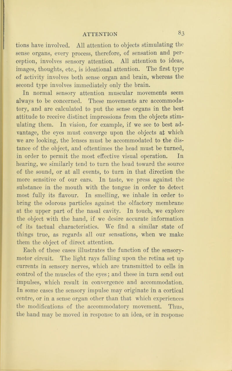 tions have involved. All attention to objects stimulating the sense organs, every process, therefore, of sensation and per- ception, involves sensory attention. All attention to ideas, images, thoughts, etc., is ideational attention. The first type of activity involves both sense organ and brain, whereas the second type involves immediately only the brain. In normal sensory attention muscular movements seem always to be concerned. These movements are accommoda- tory, and are calculated to put the sense organs in the best attitude to receive distinct impressions from the objects stim- ulating them. In vision, for example, if we see to best ad- vantage, the eyes must converge upon the objects at which we are looking, the lenses must be accommodated to the dis- tance of the object, and oftentimes the head must be turned, in order to permit the most effective visual operation. In hearing, we similarly tend to turn the head toward the source of the sound, or at all events, to turn in that direction the more sensitive of our ears. In taste, we press against tlie substance in the mouth with the tongue in order to detect most fully its flavour. In smelling, we inhale in order to bring the odorous particles against the olfactory membrane at the upper part of the nasal cavity. In touch, we explore the object with the hand, if we desire accurate information of its tactual characteristics. We find a similar state of things true, as regards all our sensations, when we make them the object of direct attention. Each of these cases illustrates the function of the sensorv- motor circuit. The light rays falling upon the retina set up currents in sensory nerves, which are transmitted to cells in control of the muscles of the eyes; and these in turn send out impulses, which result in convergence and accommodation. In some cases the sensory impulse may originate in a cortical centre, or in a sense organ otlier than that which experiences the modifications of the accommodatory movement. Thus, the hand may be moved in response to an idea, or in response
