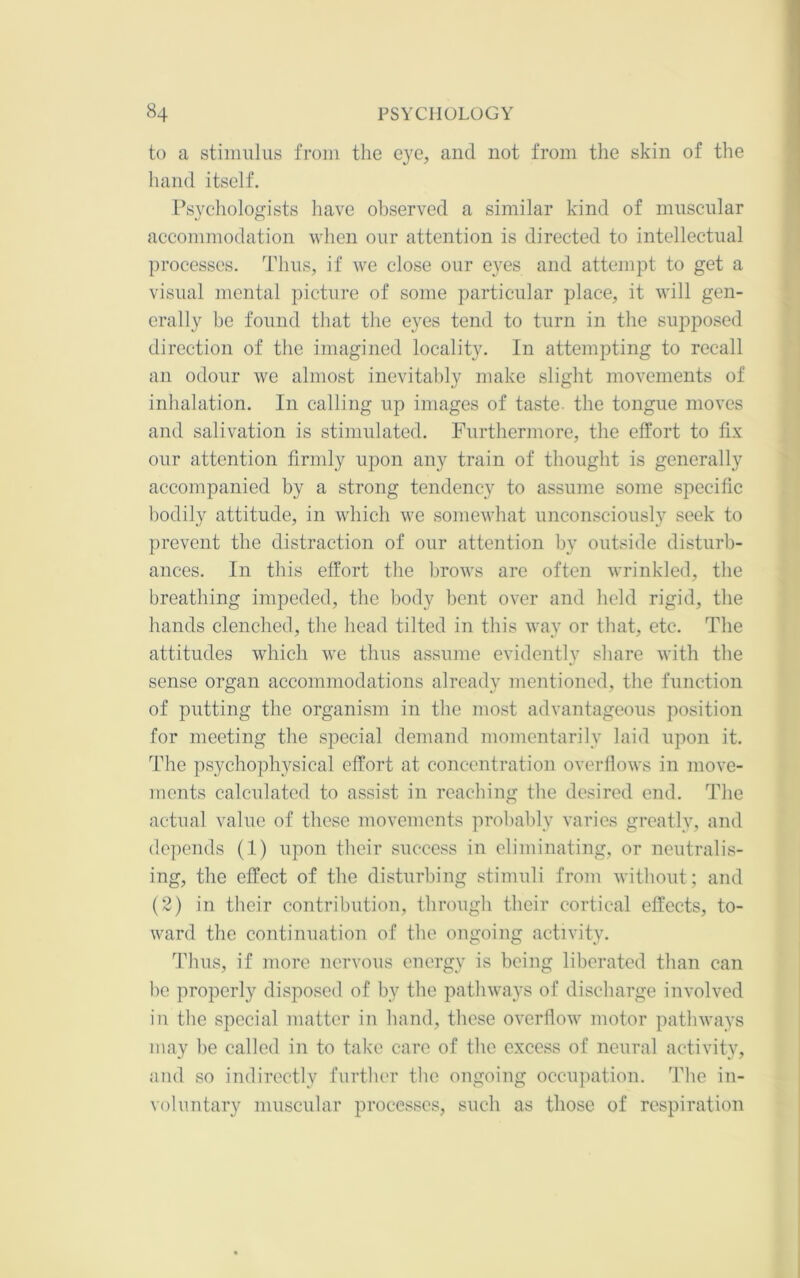 to a stiiniilus from the eye, and not from tlie skin of the hand itself. Psychologists have observed a similar kind of muscular accommodation when our attention is directed to intellectual processes. Thus, if we close our eyes and attempt to get a visual mental picture of some particular place, it will gen- erally be found that the eyes tend to turn in the supposed direction of the imagined locality. In attempting to recall an odour we almost inevitably make slight movements of inhalation. In calling up images of taste, the tongue moves and salivation is stimulated. Furthermore, the effort to fix our attention firmly upon any train of thought is generally accompanied by a strong tendency to assume some specific bodily attitude, in which we somewhat unconsciously seek to prevent the distraction of our attention by outside disturb- ances. In this effort the brows are often wrinkled, the breathing impeded, the body bent over and held rigid, the hands clenched, the head tilted in this way or that, etc. The attitudes which we thus assume evidently share with the sense organ accommodations already mentioned, the function of putting the organism in the most advantageous position for meeting the special demand momentarily laid upon it. The psychophysical effort at concentration overflows in move- ments calculated to assist in reaching the desired end. The actual value of these movements probably varies greatly, and depends (1) upon their success in eliminating, or neutralis- ing, the effect of the disturbing stimuli from without; and (2) in their contribution, through their cortical effects, to- ward the continuation of the ongoing activity. Thus, if more nervous energy is being liberated than can bo properly disposed of by the pathways of discharge involved in the special matter in hand, these overflow motor pathways may be called in to take care of the excess of neural activity, and so indirectly furtber the ongoing occipiation. The in- voluntary muscular processes, such as those of respiration