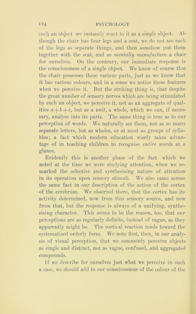 «ucli an olijec't wo instantly roact to it as a single objoct. Al- tlioiigli the chair has four legs and a scat, we do not see each of the legs as separate things, and then somehow put them together with the seat, and so mentalhj manufacture a chair for ourselves. On tlie contrary, our immediate response is the consciousness of a single object. We know of course that the chair possesses these various parts, just as we know that it has various colours, and in a sense we notice these features when we jierceive it. But the striking thing is, that despite the great number of sensory nerves which are being stimulated by such an object, we perceive it, not as an aggregate of qual- ities a-\-h-\-c, but as a unit, a whole, which we can, if neces- sary, analyse into its parts. The same thing is true as to our perception of words. We naturally see them, not as so many separate letters, but as ivholes, or at most as groups of sylla- bles; a fact which modern education wisely takes advan- tage of in teaching children to recognise entire words at a glance. Evidently this is another phase of the fact which we noted at the time we were studying attention, when we re- marked the selective and synthesising nature of attention in its operation upon sensory stimuli. We also came across the same fact in our description of the action of the cortex of the cerebrum. We observed there, that the cortex has its activity determined, now from this sensory source, and now from that, but the response is always of a unifying, synthe- sising character. This seems to be the reason, too, that our perceptions are so regularly definite, instead of vague, as they apparently might be. The cortical reaction tends toward the systematised orderly form. We note first, then, in our analy- sis of visual percc])tion, that we commonly ])erceive objects as single and distinct, not as vague, confused, and aggregated compounds. Jf we describe for ourselves just what we perceive in such a case, we should add to our consciousness of the colour of the