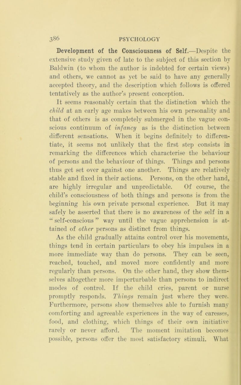 Development of the Consciousness of Self.—Despite the extensive study given of late to the subject of this section by Baldwin (to whom the author is indebted for certain views) and others, we cannot as yet be said to have any generally accepted theory, and the description which follows is offered tentatively as the author’s present conception. It seems reasonablv certain that the distinction which the child at an early age makes lietween his own personality and that of others is as completely submerged in the vague con- scious continuum of infancy as is the distinction between ditferent sensations. When it begins definitely to differen- tiate, it seems not unlikely that the first step consists in remarking the differences which characterise the behaviour of persons and the behaviour of things. Things and persons thus get set over against one another. Things are relatively stable and fixed in their actions. Persons, on the other hand, are highly irregular and unpredictable. Of course, the child’s consciousness of both things and persons is from the i beginning his own private personal experience. But it may * safely be asserted that there is no awareness of the self in a self-conscious ” way until the vague apprehension is at- tained of other persons as distinct from things. As the child gradually attains control over his movements, things tend in certain particulars to obey his impulses in a more immediate way than do persons. They can be seen, reached, touched, and moved more confidently and more regularly than persons. On the other hand, they show them- selves altogether more imperturbable than persons to indirect modes of control. If the child cries, parent or nurse promptly responds. Things remain just where they were. Furthermore, persons show themselves able to furnish many comforting and agreeable experiences in the way of caresses, food, and clothing, which things of their own initiative rarely or never afford. The moment imitation becomes possible, persons offer the most satisfactory stimuli. What