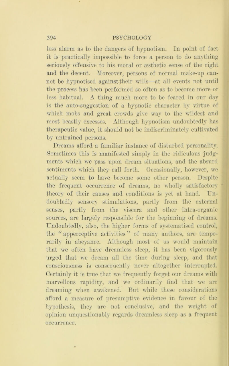 loss alarm as to the dangers of hypnotism. In point of fact it is practically impossible to force a person to do anything seriously offensive to his moral or gesthetic sense of the right and the decent. iMoreover, persons of normal make-up can- not be hypnotised against their wills—at all events not until the process has been performed so often as to become more or less habitual. A thing much more to be feared in our day is the auto-suggestion of a hypnotic character by virtue of which mobs and great crowds give way to the wildest and most beastly excesses. Although hypnotism undoubtedly has therapeutic value, it should not be indiscriminatel}'^ cultivated by untrained persons. Dreams afford a familiar instance of disturbed personality. Sometimes this is manifested simply in the ridiculous judg- i ments which we pass upon dream situations, and the absurd , sentiments which they call forth. Occasionally, however, we actually seem to have become some other person. Despite the frequent occurrence of dreams, no wholly satisfactory ' theory of their causes and conditions is yet at hand. Un- doubtedly sensory stimulations, partly from the external senses, partly from the viscera and other intra-organic sources, are largely responsible for the beginning of dreams. Undoubtedly, also, the higher forms of systematised control, the “ apperceptive activities ” of many authors, are tempo- rarily in abeyance. Although most of us would maintain ! that w^e often have dreamless sleep, it has been vigorously urged that we dream all the time during sleep, and that i consciousness is consequently never altogether interrupted. : Certainly it is true that we frequently forget our dreams with marvellous rapidity, and we ordinarily find that we are dreaming when awakened. Rut while these considerations afford a measure of presumptive evidence in favour of the hypothesis, they are not conclusive, and the weight of o])inion unquestionably regards dreamless sleep as a frequent occurrence.