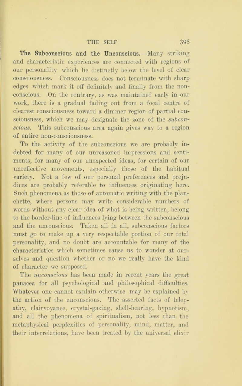 The Subconscious and the Unconscious.—Man}'^ striking and characteristic experiences are connected with regions of our personality which lie distinctly below the level of clear consciousness. Consciousness does not terniinate with sharp edges which mark it off definitely and finally from the non- conscious. On the contrary, as was maintained early in our work, there is a gradual fading out from a focal centre of clearest consciousness toward a dimmer region of partial con- sciousness, which we may designate the zone of the subcon- scious. This subconscious area again gives way to a region of entire non-consciousness. To the activity of the subconscious we are probably in- debted for many of our unreasoned impressions and senti- ments, for many of our unexpected ideas, for certain of our unreflective movements, especially those of the habitual variety. I^ot a few of our personal preferences and preju- dices are probably referable to influences originating here. Such phenomena as those of automatic writing with the plan- chette, where persons may write considerable numbers of words without any clear idea of what is being written, belong to the border-line of influences lying between the subconscious and the unconscious. Taken all in all, subconscious factors must go to make up a very respectable portion of our total personality, and no doubt are accountable for many of the characteristics which sometimes cause us to wonder at our- selves and question whether or no we really have the kind of character we supposed. The unconscious has been made in recent years the great panacea for all psychological and philosophical difficulties. Whatever one cannot explain otherwise may be explained by the action of the unconscious. The asserted facts of telc])- athy, clairvoyance, crystal-gazing, shell-hearing, hypnotism, and all the phenomena of spiritualism, not less than the metaphysical perplexities of personality, mind, matter, and their interrelations, have been treated by the universal elixir