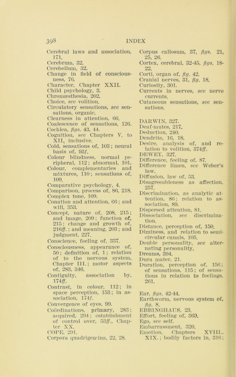 Cerebral laws and association, 171. Cerebrum, 32. Cerebelhun, 32. Change in field of conscious- ness, 70, Character, Chapter XXII. Child psychology, 3. Chronuesthesia, 202. Choice, see volition. Circulatory sensations, see sen- sations, organic. Clearness in attention, (>(5. t'oalescence of sensations, 12G. Cochlea, figs. 43, 44. Cognition, sec Chapters V. to XII^ inclusive. Cold, sensations of, 103; neural basis of, QSf. Colour blindness, normal pe- ripheral, 112; abnormal, lOl. Colour, complementaries and mixtures, 110; sensations of, 109. Comparative ])sychology, 4. Comparison, process of, 80, 218. Complex tone. 109. Conation and attention, 00; and will, 353. Concept, nature of. 208, 215; and image, 209; function of, 215; change and growth of, 210/jf.; and meaning, 203; and judgment, 227. Conscience, feeling of, 337. Consciousness, appearance of. 50; definition of, 1 ; relation of to the nervous system. Chapter III.; motor aspects of. 283, 340. Contigiiitv, association by, 174/r. Contrast, in colour, 112; in space perception, 153; in as- sociation. M4f. Convergence of eyes, 99. ('oiirdinations. primary, 283; ac<piirod. 294; estal)lishment of control over, 53//'., Chap- fer XX. (’01*1-:. 291. Corpora quadrigemina, 22, 28. Corpus callosum, 37, figs. 21, 25, 20. Cortex, cerebral, 32-45, figs. 18- 22. Corti, organ of, fig. 42. Cranial nerves, 31, fig. 18. Chiriosity, 301. Currents in nerves, see nerve currents. Cutaneous sensations, sec sen- sations. DARWIN, 327. Deaf-mutes, 217. I)(“duction, 240. Dendrite, 10, 18. Desire, analysis of, and re- lation to volition, 374/f. DEWEY, 327. Difference, feeling of, 87. Difference limen, see Weber’s law. Diffusion, law of, 53. Disagreeahleness as affection. 257. Di.scrimination. as analytic at- tention, 80; relation to as- sociation, 89. Dispersed attention, 81. Dis.sociation, see discrimina- tion. Distance, perception of, 150. Dizziness, and relation to semi- circular ('ana Is. 105. Double iiersonalit.v, sec alter- nating jiersonality. Dreams, 394. Dura mater. 21. Duration, perception of. 150; of sensations. 115; of sensa- tions in relation to feelings, 201. Ear. figs. 42-44. Earthworm. lu'rvous system of, fig. 8. ERR1NG11ATT8. 23. Effort, f(‘0liug of, 309. Ego, see self. Embarrassment. 320. Emotion. Chapters XVIII.. XIX.; bodily factors in, 310;