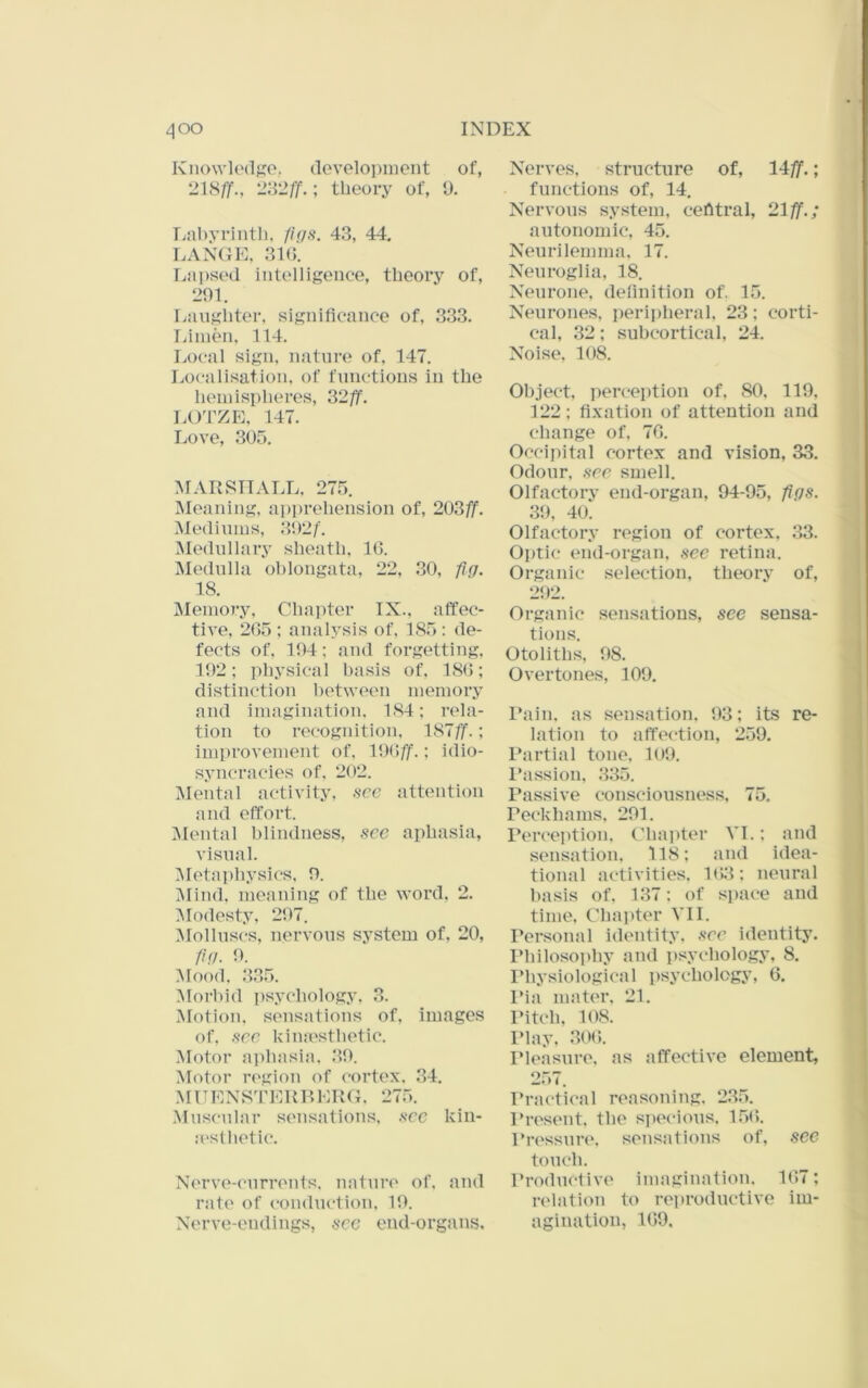 Knowk'dfro. cloveloi)inent of, ; theory of, 1). Tjnhyrintli, fi(/s. 43, 44, LANGE, 31(). Lai>sed intelligence, theory of, L>01. Laughter, significance of, 333. Tainen, 114. Local sign, nature of, 147. Localisation, of functions in the hemispheres, 32/f. LO'l'ZE, 147. Love, 305, MARSHALL. 275. Meaning, apprehension of, 203/jf, Medinins, 302/. ^lednllary sheath, IG. IMednlla oblongata, 22, 30, fig. 18. Meinoj-y, Chapter IX., affec- tive, 2G5 ; analysis of, 185 : de- fects of, 104; and forgetting. 102; i)hysical basis of, 18G; distinction between niemor.v and imagination. 184; rela- tion to recognition. 187//.; improvement of. 10(i//.; iclio- syncracies of, 202. IMental activity, see attention and effort. IMental blindness, see aphasia, visual. Metaphysics, 0. Mind, meaning of the word. 2. Modesty. 207. IMollnscs, nervous system of. 20, fig. 0. Mood. 335. iMorhid psycholog.v. 3. Motion, sensations of. images of. sec kimesthetic. ■Motor aphasia. 30. Motor region of cortex. 34. MUENS'r 111 {RERG. 275. .Muscular sensations, .sec kiu- a'slhetic. Nerve-currents, nature of. and rate of conduction. 10. Nerve-endings, sec end-organs. Nerves, structure of, 14//.; functions of, 14. Nervous system, central, 21/f.; autonomic, 45. Neurilemma. 17. Neuroglia, 18. Neurone, definition of. 15. Neurones, peripheral, 23; corti- cal, 32; subcortical, 24. Noise. 108. Object, perception of. 80. 119, 122; fixation of attention and change of, 7G. Occipital cortex and vision, 33. Odour, sec smell. Olfactory end-organ, 94-95, figs. 39, 40. Olfactory region of cortex, 33. Optic; end-organ, sec retina. Organic selection, theory of, 2i)2. Organic sensations, see sensa- tions. Otoliths, 98. Overtones, 109. I*ain, as sensation. 93; its re- lation to affection, 259. Partial tone. 109. Passion, 335. Passive consciousness, 75, Peckhams, 291. Perceittion. Gha])ter VI.; and sensation. 118; and idea- tional activities. 1G3; neural basis of. 137; of space and time. Chaider VII. Personal identity, see identity. IMiilosophy and psychology, 8. Physiological psychology, G. Pia mater, 21. Pitch, 108. I’lay, 30G. Pleasure, as affective element, 257. Practical reasoning, 2.3,5. Present, the specious, 1.5G. Pressure, sensations of, sec touch. Productive imagination. 1G7; relation to reproductive im- agination, 1G9.