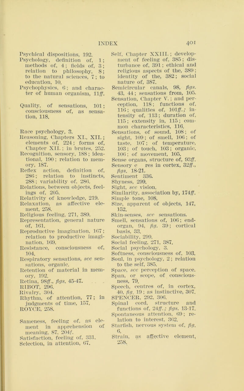 Psychical dispositions. 192. I’sychology, definition of, 1 ; methods of, 4; fields of, 3; relation to philosophy, 8; to the natural sciences, 7; to education, 10. I*sychophysics, 0; and charac- ter of human organism, llff. Quality, of sensations, 101; consciousness of, as sensa- tion, 118. Race psychology, 3. Reasoning, Chapters XI., XII.; elements of. 224; forms of, Chapter XII.; in hrutes, 2r>2. Recognition, sensory, 188; idea- tional. 190; relation to mem- ory, 187. Refiex action, definition of, 280: relation to instincts, 288: variability of, 280. Relations, between objects, feel- ings of. 205. Relativity of knowledge. 219. Rela.xation, as affective ele- ment, 258. Religious feeling. 271, 389. Representation, general nature of. 101. Reproductive imagination. 1(»7; relation to productive imagi- nation, 109. Resistance, consciousness of, 104. Respiratory sensations, see sen- sations, organic. Retention of material in mem- ory. 192. Retina, 98/jP., figs. 45-47. RIBOT, 290. Rivalry. 304. Rhythm, of attention, 77; in judgments of time, 157. ROYCE, 258. Sameness, feeling of. as ele- ment in api»rehension of nu'aning, 87. 204/. Satisfaction, feeling of. 331. Selection, in attention, 07. Self. Chai)ter XXIII.; develop- ment of feeling of, 385; dis- turbance of, 391; ethical and r(‘ligious aspects of the, 389; identity of the, 382; social nature of, 387. Semicircular canals, 98, figs. 43, 44; sensations from, 105. Sensation, Chapter V.: and pei-- ception, 118; functions of, 110; qualities of, lOlff.; in- tensity of, 113; duration of. 115; extensity in, 115; com- mon characteristics, IIG. Sensations, of sound, 108; of sight. 109; of smell, 100; of taste. 107; of temperature, 103; of touch. 103; organic, 10(); of movement, 105. Sense organs, structure of, 93^. Sensory c res in cortex, 3‘2ff., figs. 18-21. Sentiment 330. Shyness, 299. Sight, sec vision. Similarity, association by, lliff. Simple tone, 108. Size, apparent of objects, 147, 152. Skin-senses, see sensations. Smell, sensations of, 100; end- organ. 94, fig. 39; cortical basis, .33. SociaI)ility. 299. Social feeling. 271, .387. Social psychology. 3. Softness, consciousness of. 103. Soul, in i)sychology. 2; relation to the self, 385. Space, sec perception of space. Span, or scope, of conscious- ness, 79. Speech, centres of. in cortex, 40, fig. 19; as instinctive, 307. SPENCER. 292. ,300. Spinal cord, structure and functions of. 24/f.; figs. 1.3-17. Spontaneous attention. 09; re- lation to inten'st. .302. Starfish, nervous systenn of, fig. Strain, as affective element, 258.