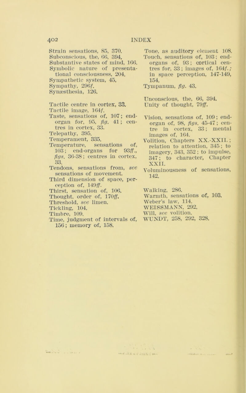 Strain sensations, 85, 370. Subconscious, the, (>(1, 394. Substantive states of mind, 10(]. Symbolic nature of presenta- tional consciousness, 204. Sympathetic system, 45. Sympathy, 290^ Synmsthesia, 120. Tactile centre in cortex, 33. Tactile imaj?e, 104/. Taste, sensations of, 107; end- orsan for, 95, fm. 41; cen- tres in cortex, 33. Telepathy, 395. Temperament, 335. Temperature, sensations of, 103; end-organs for 93//., 30-38; centres in cortex, 33. Tendons, sensations from, see sensations of movement. Third dimension of space, per- ception of, 149//. Thirst, sensation of, 100. Thought, order of, 170//. Threshold, see limen. Tickling, 104. Timbre, 109. Time, judgment of intervals of, 150; memory of, 158. Tone, as auditory element 108. Toucli, sensations of, 103; end- organs of, 93; cortical cen- tres for, 33; images of, 104/.; in space perception, 147-149, 154. Tympanum, fig. 43. Unconscious, the, 00, 394. Unity of thought, 19ff. Vision, sensations of, 109; end- organ of, 98, figs. 45-47; cen- tre in cortex, 33; mental images of, 104. Volition, Chapters XX.-XXII.; relation to attention, 345; to imagery, 34.3, 352 ; to impulse, 347; to character. Chapter XXII. Voluminousness of sensations, 142. Walking, 280. Warmth, sensations of, 103. Weber's law, 114. WEISSMANX, 292. Will, see volition. WUNDT, 258, 292, 328.