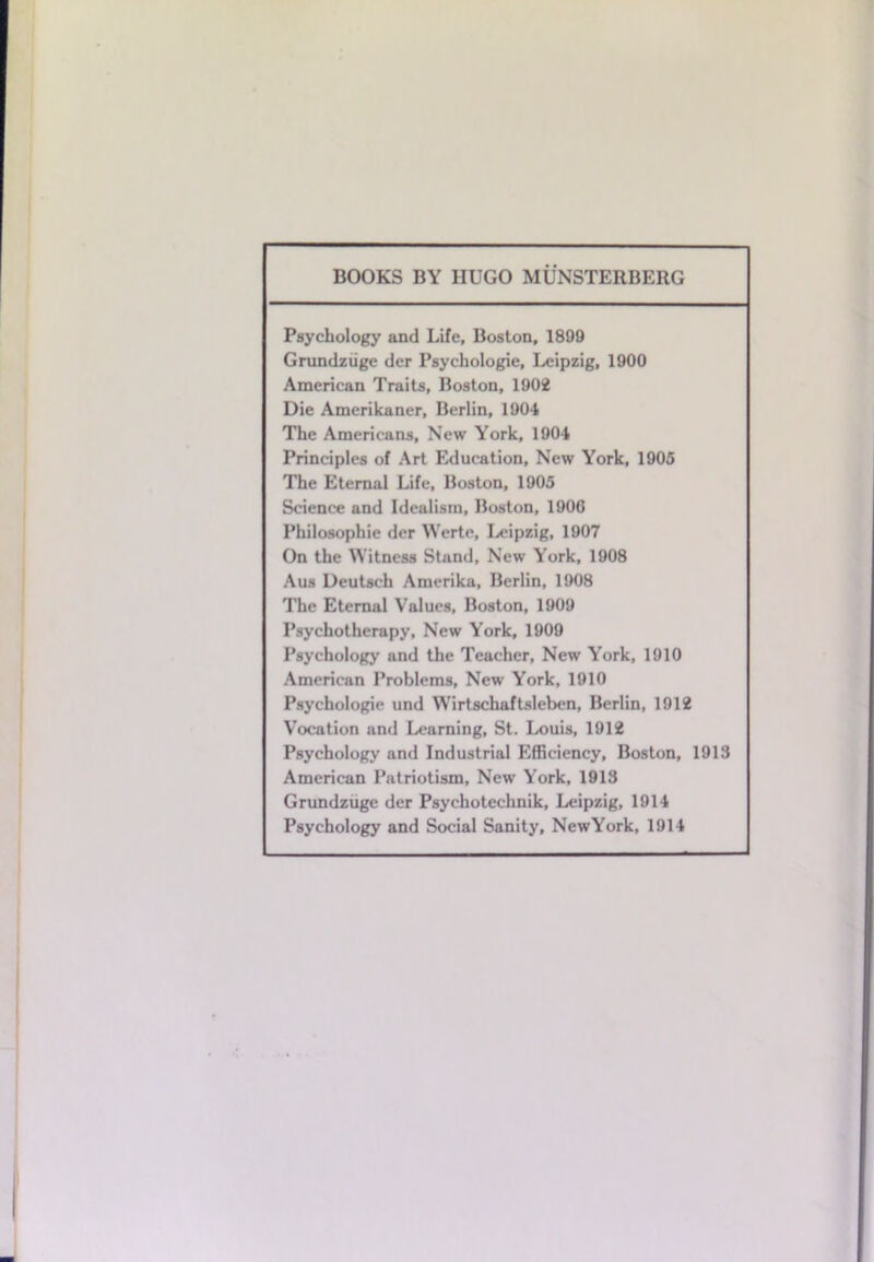 BOOKS BY HUGO MUNSTERBERG Psychology and Life, Boston, 1899 Grundziige der Psyehologie, Leipzig, 1900 American Traits, Boston, 1902 Die Amerikaner, Berlin, 1904 The Americans, New York, 1904 Principles of Art Education, New York, 1905 The Eternal Life, Boston, 1905 Science and Idealism, Boston, 1900 Philosophic der Werte, Leipzig, 1907 On the Witness Stand, New York, 1908 Aus Deutsch Amerika, Berlin, 1908 The Eternal Values, Boston, 1909 Psychotherapy, New York, 1909 Psychology and the Teacher, New York, 1910 American Problems, New York, 1910 Psyehologie und Wirtschaftsleben, Berlin, 1912 Vocation and Learning, St. Louis, 1912 Psychology and Industrial Efficiency, Boston, 1913 American Patriotism, New York, 1918 Grundziige der Psychotechnik, Leipzig, 1914 Psychology and Social Sanity, NewYork, 1914