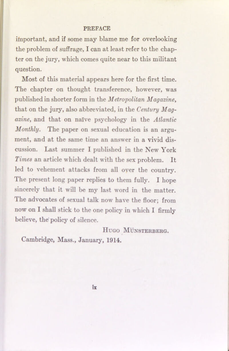 important, and if some may blame me for overlooking the problem of suffrage, I can at least refer to the chap- ter on the jury, which comes quite near to this militant question. Most of this material appears here for the first time. The chapter on thought transference, however, was published in shorter form in the Metropolitan Magazine, that on the jury, also abbreviated, in the Century Mag- azine, and that on naive psychology in the Atlantic Monthly. The paper on sexual education is an argu- ment, and at the same time an answer in a vivid dis- cussion. Last summer I published in the New York Times an article which dealt with the sex problem. It led to vehement attacks from all over the country. The present long paper replies to them fully. I hope sincerely that it will be my last word in the matter. The advocates of sexual talk now have the floor; from now on I shall stick to the one policy in which I firmly believe, the policy of silence. Hugo Munsterberg. Cambridge, Mass., January, 1914.