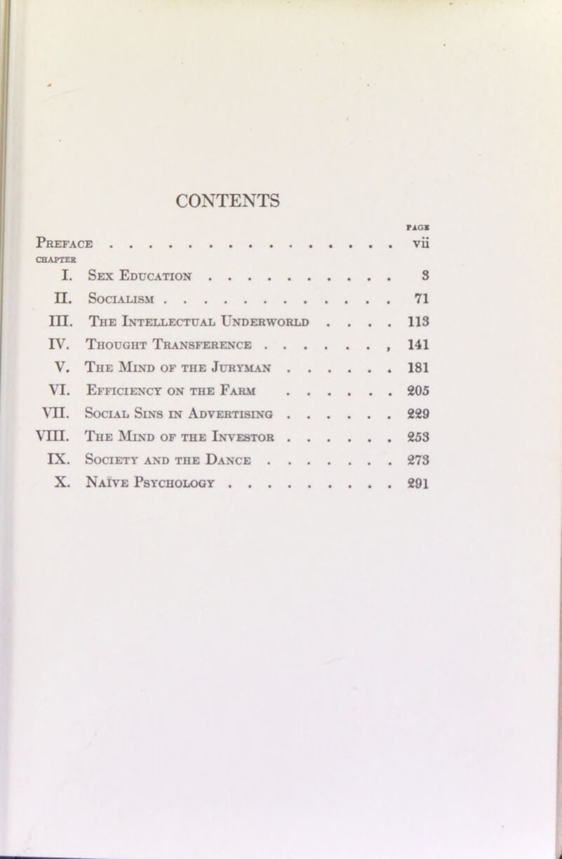 CONTENTS FAGI Preface vii CHAPTER I. Sex Education S n. Socialism 71 III. The Intellectual Underworld .... 113 IV. Thought Transference 141 V. The Mind of the Juryman 181 VI. Efficiency on the Farm 205 VII. Social Sins in Advertising 229 VIII. The Mind of the Investor 253 IX. Society and the Dance 273 X. Naive Psychology 291