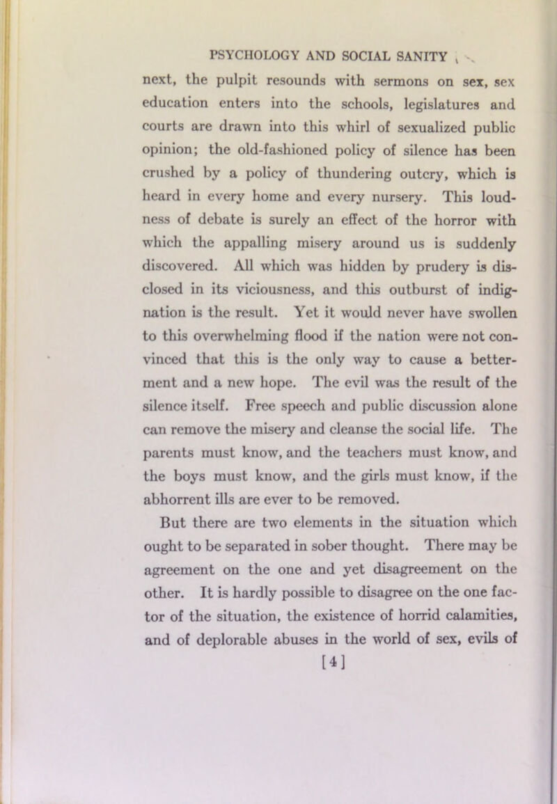 PSYCHOLOGY AND SOCIAL SANITY t . next, the pulpit resounds with sermons on sex, sex education enters into the schools, legislatures and courts are drawn into this whirl of sexualized public opinion; the old-fashioned policy of silence has been crushed by a policy of thundering outcry, which is heard in every home and every nursery. This loud- ness of debate is surely an effect of the horror with which the appalling misery around us is suddenly discovered. All which was hidden by prudery is dis- closed in its viciousness, and this outburst of indig- nation is the result. Yet it would never have swollen to this overwhelming flood if the nation were not con- vinced that this is the only way to cause a better- ment and a new hope. The evil was the result of the silence itself. Free speech and public discussion alone can remove the misery and cleanse the social life. The parents must know, and the teachers must know, and the boys must know, and the girls must know, if the abhorrent ills are ever to be removed. But there are two elements in the situation which ought to be separated in sober thought. There may be agreement on the one and yet disagreement on the other. It is hardly possible to disagree on the one fac- tor of the situation, the existence of horrid calamities, and of deplorable abuses in the world of sex, evils of [4]