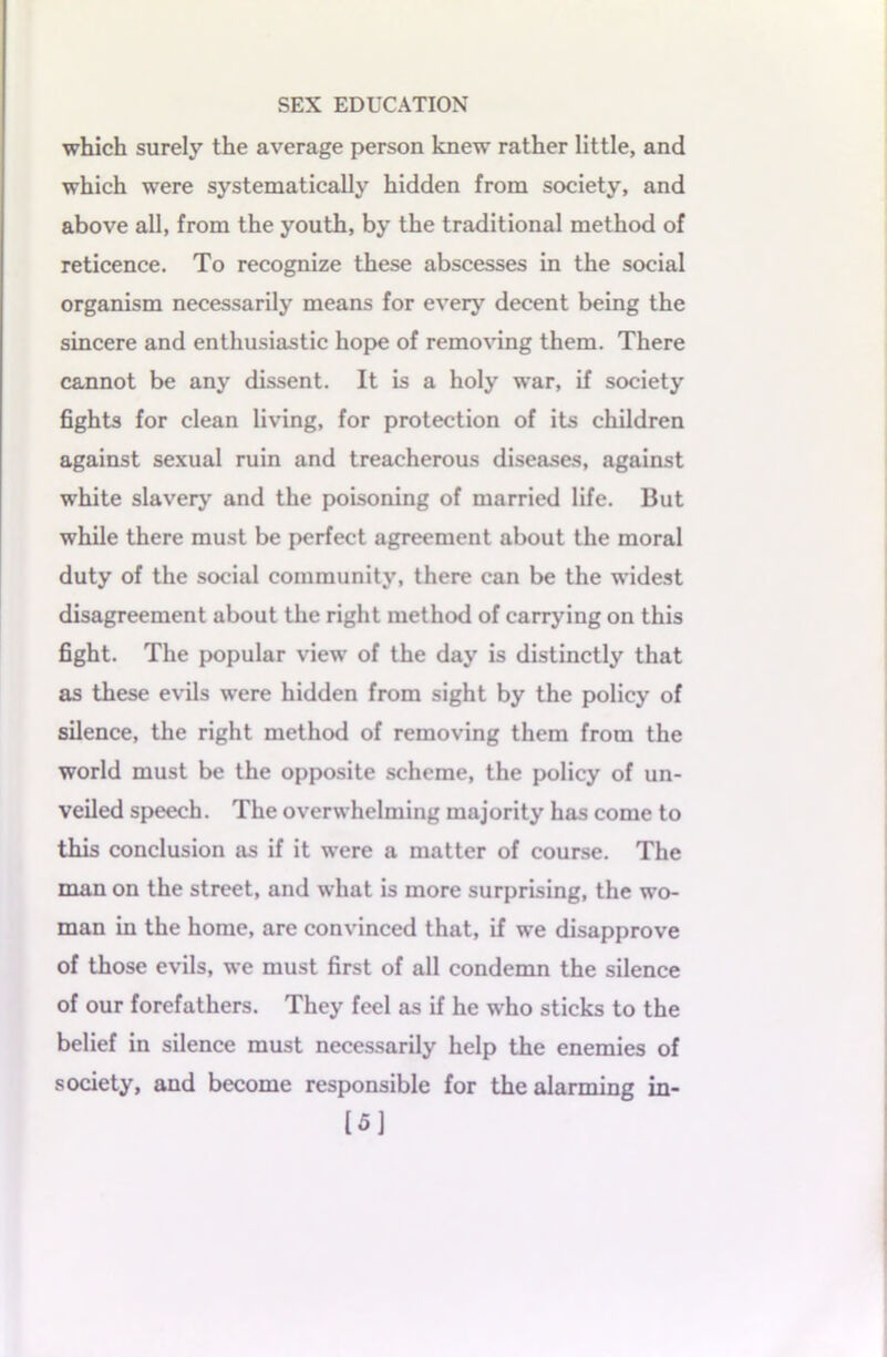 which surely the average person knew rather little, and which were systematically hidden from society, and above all, from the youth, by the traditional method of reticence. To recognize these abscesses in the social organism necessarily means for every decent being the sincere and enthusiastic hope of removing them. There cannot be any dissent. It is a holy war, if society fights for clean living, for protection of its children against sexual ruin and treacherous diseases, against white slavery and the poisoning of married life. But while there must be perfect agreement about the moral duty of the social community, there can be the widest disagreement about the right method of carrying on this fight. The popular view of the day is distinctly that as these evils were hidden from sight by the policy of silence, the right method of removing them from the world must be the opposite scheme, the policy of un- veiled speech. The overwhelming majority has come to this conclusion as if it were a matter of course. The man on the street, and what is more surprising, the wo- man in the home, are convinced that, if we disapprove of those evils, we must first of all condemn the silence of our forefathers. They feel as if he who sticks to the belief in silence must necessarily help the enemies of society, and become responsible for the alarming in- [5]