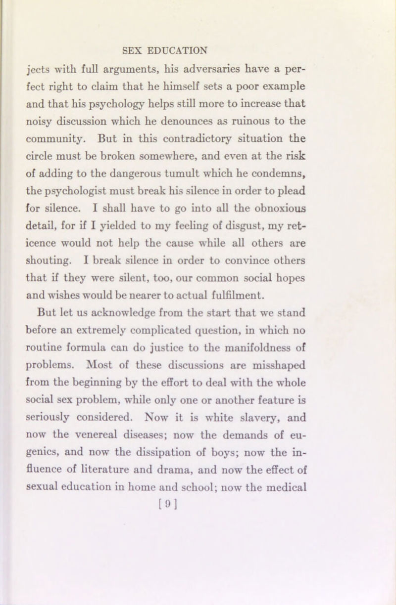 jects with full arguments, his adversaries have a per- fect right to claim that he himself sets a poor example and that his psychology helps still more to increase that noisy discussion which he denounces as ruinous to the community. But in this contradictory situation the circle must be broken somewhere, and even at the risk of adding to the dangerous tumult which he condemns, the psychologist must break his silence in order to plead for silence. I shall have to go into all the obnoxious detail, for if I yielded to my feeling of disgust, my ret- icence would not help the cause while all others are shouting. I break silence in order to convince others that if they were silent, too, our common social hopes and wishes would be nearer to actual fulfilment. But let us acknowledge from the start that we stand before an extremely complicated question, in which no routine formula can do justice to the manifoldness of problems. Most of these discussions are misshaped from the beginning by the effort to deal with the whole social sex problem, while only one or another feature is seriously considered. Now it is white slavery, and now the venereal diseases; now the demands of eu- genics, and now the dissipation of boys; now the in- fluence of literature and drama, and now the effect of sexual education in home and school; now the medical [9]