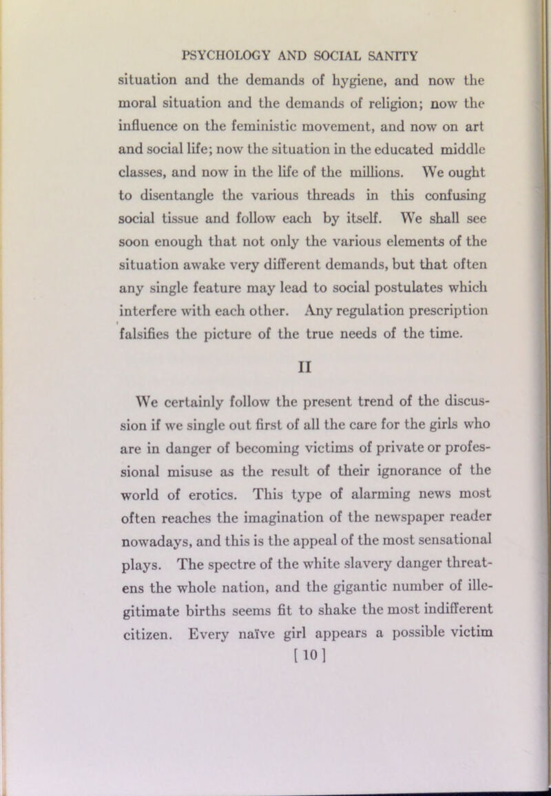 situation and the demands of hygiene, and now the moral situation and the demands of religion; now the influence on the feministic movement, and now on art and social life; now the situation in the educated middle classes, and now in the life of the millions. We ought to disentangle the various threads in this confusing social tissue and follow each by itself. We shall see soon enough that not only the various elements of the situation awake very different demands, but that often any single feature may lead to social postulates which interfere with each other. Any regulation prescription i falsifies the picture of the true needs of the time. II We certainly follow the present trend of the discus- sion if we single out first of all the care for the girls who are in danger of becoming victims of private or profes- sional misuse as the result of their ignorance of the world of erotics. This type of alarming news most often reaches the imagination of the newspaper reader nowadays, and this is the appeal of the most sensational plays. The spectre of the white slavery danger threat- ens the whole nation, and the gigantic number of ille- gitimate births seems fit to shake the most indifferent citizen. Every naive girl appears a possible victim [101