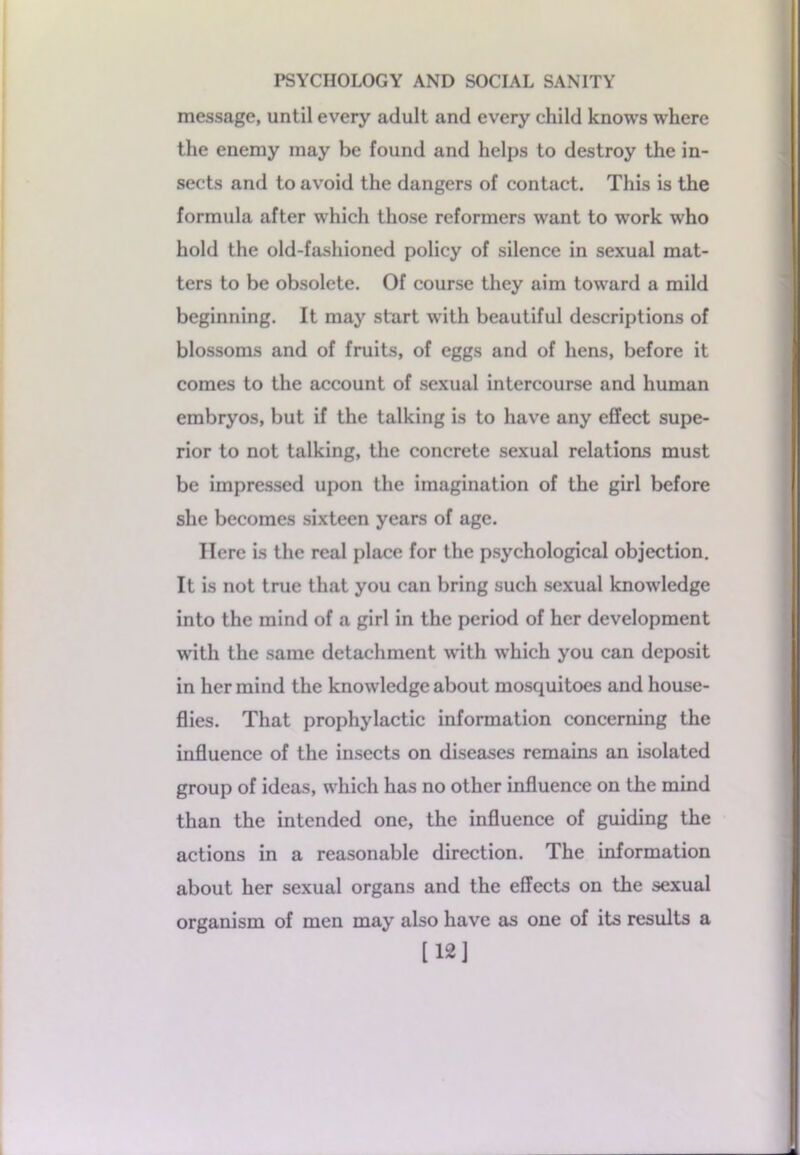 message, until every adult and every child knows where the enemy may be found and helps to destroy the in- sects and to avoid the dangers of contact. This is the formula after which those reformers want to work who hold the old-fashioned policy of silence in sexual mat- ters to be obsolete. Of course they aim toward a mild beginning. It may start with beautiful descriptions of blossoms and of fruits, of eggs and of hens, before it comes to the account of sexual intercourse and human embryos, but if the talking is to have any effect supe- rior to not talking, the concrete sexual relations must be impressed upon the imagination of the girl before she becomes sixteen years of age. Here is the real place for the psychological objection. It is not true that you can bring such sexual knowledge into the mind of a girl in the period of her development with the same detachment with which you can deposit in her mind the knowledge about mosquitoes and house- flies. That prophylactic information concerning the influence of the insects on diseases remains an isolated group of ideas, which has no other influence on the mind than the intended one, the influence of guiding the actions in a reasonable direction. The information about her sexual organs and the effects on the sexual organism of men may also have as one of its results a [12]