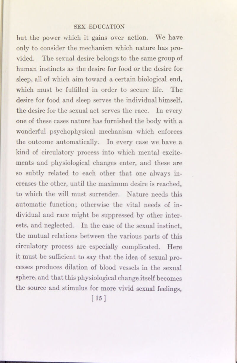 but the power which it gains over action. We have only to consider the mechanism which nature has pro- vided. The sexual desire belongs to the same group of human instincts as the desire for food or the desire for sleep, all of which aim toward a certain biological end, which must be fulfilled in order to secure life. The desire for food and sleep serves the individual himself, the desire for the sexual act serves the race. In every one of these cases nature has furnished the body with a wonderful psychophysical mechanism which enforces the outcome automatically. In every case we have a kind of circulatory process into which mental excite- ments and physiological changes enter, and these are so subtly related to each other that one always in- creases the other, until the maximum desire is reached, to which the will must surrender. Nature needs this automatic function; otherwise the vital needs of in- dividual and race might be suppressed by other inter- ests, and neglected. In the case of the sexual instinct, the mutual relations between the various parts of this circulatory process are especially complicated. Here it must be sufficient to say that the idea of sexual pro- cesses produces dilation of blood vessels in the sexual sphere, and that this physiological change itself becomes the source and stimulus for more vivid sexual feelings, [15]