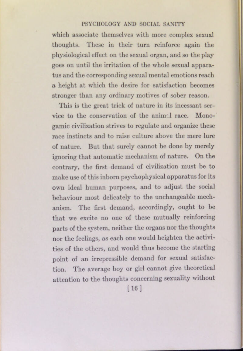 which associate themselves with more complex sexual thoughts. These in their turn reinforce again the physiological effect on the sexual organ, and so the play goes on until the irritation of the whole sexual appara- tus and the corresponding sexual mental emotions reach a height at which the desire for satisfaction becomes stronger than any ordinary motives of sober reason. This is the great trick of nature in its incessant ser- vice to the conservation of the aninr.l race. Mono- gamic civilization strives to regulate and organize these race instincts and to raise culture above the mere lure of nature. But that surely cannot be done by merely ignoring that automatic mechanism of nature. On the contrary, the first demand of civilization must be to make use of this inborn psychophysical apparatus for its own ideal human purposes, and to adjust the social behaviour most delicately to the unchangeable mech- anism. The first demand, accordingly, ought to be that we excite no one of these mutually reinforcing parts of the system, neither the organs nor the thoughts nor the feelings, as each one would heighten the activi- ties of the others, and would thus become the starting point of an irrepressible demand for sexual satisfac- tion. The average boy or girl cannot give theoretical attention to the thoughts concerning sexuality without [16]