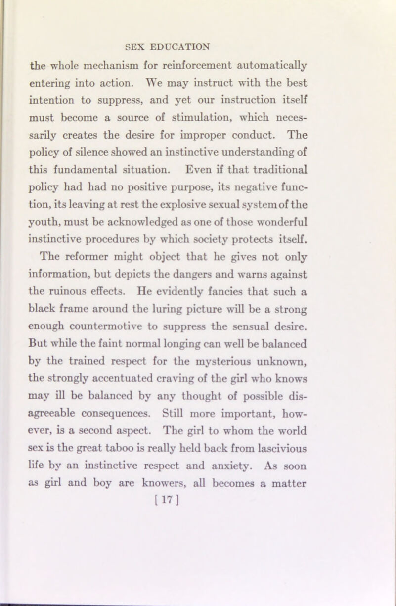 the whole mechanism for reinforcement automatically entering into action. We may instruct with the best intention to suppress, and yet our instruction itself must become a source of stimulation, which neces- sarily creates the desire for improper conduct. The policy of silence showed an instinctive understanding of this fundamental situation. Even if that traditional policy had had no positive purpose, its negative func- tion, its leaving at rest the explosive sexual system of the youth, must be acknowledged as one of those wonderful instinctive procedures by which society protects itself. The reformer might object that he gives not only information, but depicts the dangers and warns against the ruinous effects. He evidently fancies that such a black frame around the luring picture will be a strong enough countermotive to suppress the sensual desire. But while the faint normal longing can well be balanced by the trained respect for the mysterious unknown, the strongly accentuated craving of the girl who knows may ill be balanced by any thought of possible dis- agreeable consequences. Still more important, how- ever, is a second aspect. The girl to whom the world sex is the great taboo is really held back from lascivious life by an instinctive respect and anxiety. As soon as girl and boy are knowers, all becomes a matter [17]