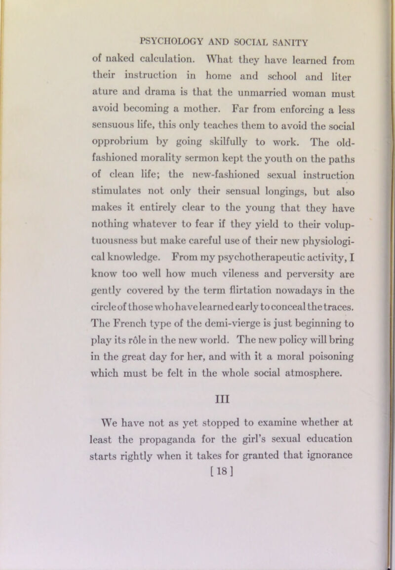 of naked calculation. What they have learned from their instruction in home and school and liter ature and drama is that the unmarried woman must avoid becoming a mother. Far from enforcing a less sensuous life, this only teaches them to avoid the social opprobrium by going skilfully to work. The old- fashioned morality sermon kept the youth on the paths of clean life; the new-fashioned sexual instruction stimulates not only their sensual longings, but also makes it entirely clear to the young that they have nothing whatever to fear if they yield to their volup- tuousness but make careful use of their new physiologi- cal knowledge. From my psychotherapeutic activity, I know too well how much vileness and perversity are gently covered by the term flirtation nowadays in the circle of those who have learned early to conceal the traces. The French type of the demi-vierge is just beginning to play its role in the new world. The new policy will bring in the great day for her, and with it a moral poisoning which must be felt in the whole social atmosphere. Ill We have not as yet stopped to examine whether at least the propaganda for the girl’s sexual education starts rightly when it takes for granted that ignorance [18]