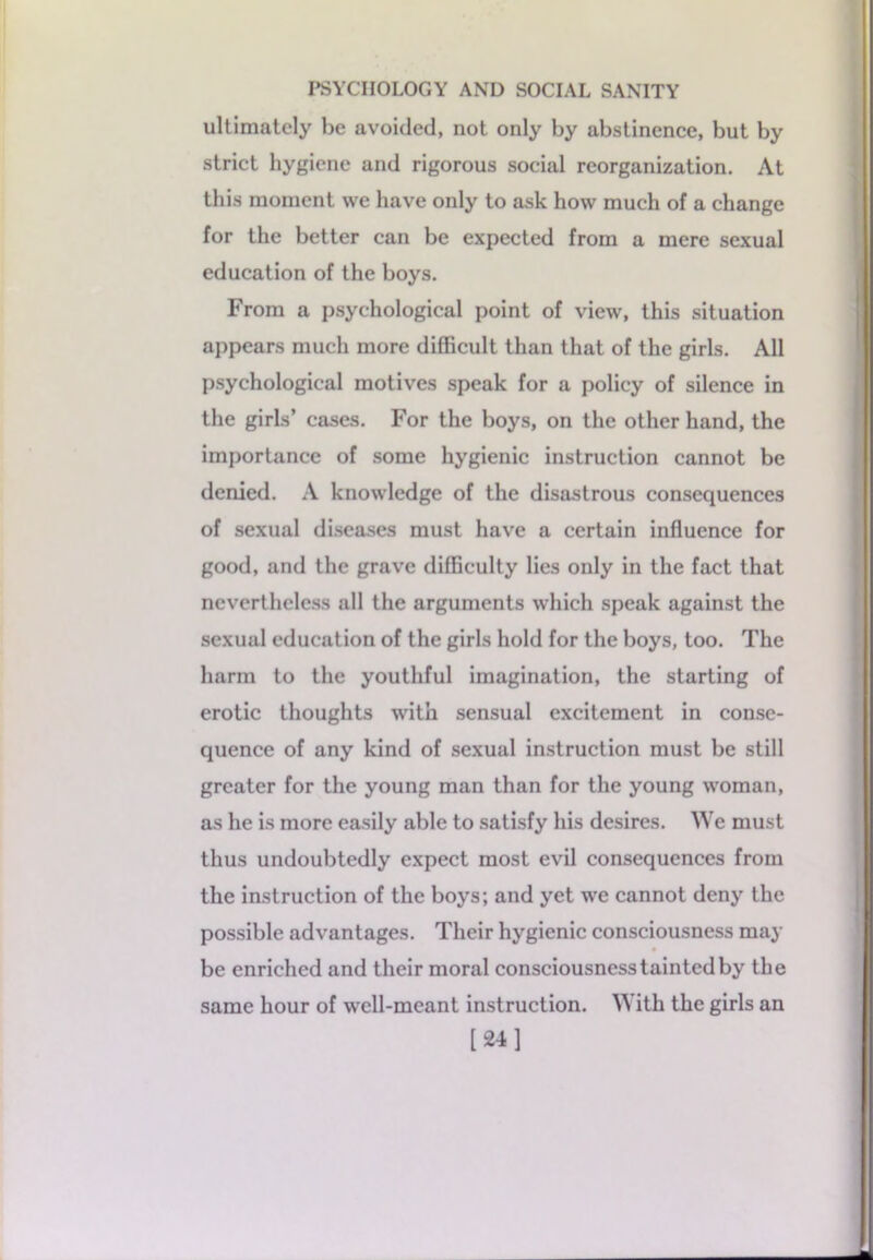 ultimately be avoided, not only by abstinence, but by strict hygiene and rigorous social reorganization. At this moment we have only to ask how much of a change for the better can be expected from a mere sexual education of the boys. From a psychological point of view, this situation appears much more difficult than that of the girls. All psychological motives speak for a policy of silence in the girls’ cases. For the boys, on the other hand, the importance of some hygienic instruction cannot be denied. A knowledge of the disastrous consequences of sexual diseases must have a certain influence for good, and the grave difficulty lies only in the fact that nevertheless all the arguments which speak against the sexual education of the girls hold for the boys, too. The harm to the youthful imagination, the starting of erotic thoughts with sensual excitement in conse- quence of any kind of sexual instruction must be still greater for the young man than for the young woman, as he is more easily able to satisfy his desires. We must thus undoubtedly expect most evil consequences from the instruction of the boys; and yet we cannot deny the possible advantages. Their hygienic consciousness may be enriched and their moral consciousness tainted by the same hour of well-meant instruction. With the girls an [24]