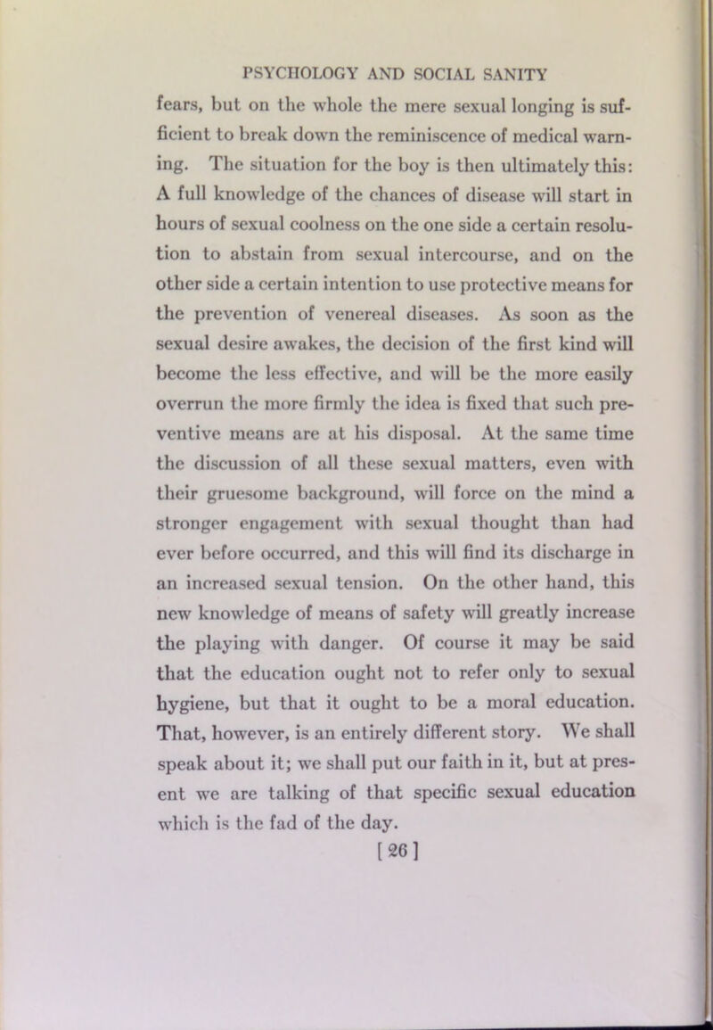 fears, but on the whole the mere sexual longing is suf- ficient to break down the reminiscence of medical warn- ing. The situation for the boy is then ultimately this: A full knowledge of the chances of disease will start in hours of sexual coolness on the one side a certain resolu- tion to abstain from sexual intercourse, and on the other side a certain intention to use protective means for the prevention of venereal diseases. As soon as the sexual desire awakes, the decision of the first kind w'ill become the less effective, and will be the more easily overrun the more firmly the idea is fixed that such pre- ventive means are at his disposal. At the same time the discussion of all these sexual matters, even with their gruesome background, will force on the mind a stronger engagement wdtli sexual thought than had ever before occurred, and this will find its discharge in an increased sexual tension. On the other hand, this new knowledge of means of safety will greatly increase the playing with danger. Of course it may be said that the education ought not to refer only to sexual hygiene, but that it ought to be a moral education. That, howrever, is an entirely different story. We shall speak about it; we shall put our faith in it, but at pres- ent wre are talking of that specific sexual education which is the fad of the day. [26]