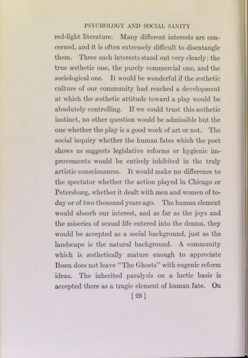 red-light literature. Many different interests are con- cerned, and it is often extremely difficult to disentangle them. Three such interests stand out very clearly: the true {esthetic one, the purely commercial one, and the sociological one. It would be wonderful if the aesthetic culture of our community had reached a development at which the aesthetic attitude toward a play would be absolutely controlling. If we could trust this aesthetic instinct, no other question would be admissible but the one whether the play is a good work of art or not. The social inquiry whether the human fates which the poet shows us suggests legislative reforms or hygienic im- provements would be entirely inhibited in the truly artistic consciousness. It would make no difference to the spectator whether the action played in Chicago or Petersburg, whether it dealt with men and women of to- day or of two thousand years ago. The human element would absorb our interest, and as far as the joys and the miseries of sexual life entered into the drama, they would be accepted as a social background, just as the landscape is the natural background. A community which is testhetically mature enough to appreciate Ibsen does not leave “The Ghosts” with eugenic reform ideas. The inherited paralysis on a luetic basis is accepted there as a tragic element of human fate. On [28]