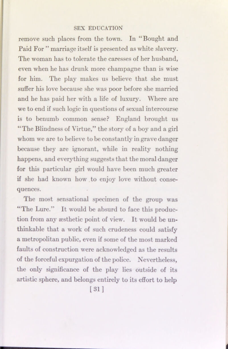 remove such places from the town. In “Bought and Paid For ” marriage itself is presented as white slavery. The woman has to tolerate the caresses of her husband, even when he has drunk more champagne than is wise for him. The play makes us believe that she must suffer his love because she was poor before she married and he has paid her with a life of luxury. Where are we to end if such logic in questions of sexual intercourse is to benumb common sense? England brought us “The Blindness of Virtue,” the story of a boy and a girl whom we are to believe to be constantly in grave danger because they are ignorant, while in reality nothing happens, and everything suggests that the moral danger for this particular girl would have been much greater if she had known how to enjoy love without conse- quences. The most sensational specimen of the group was “The Lure.” It would be absurd to face this produc- tion from any aesthetic point of view. It would be un- thinkable that a work of such crudeness could satisfy a metropolitan public, even if some of the most marked faults of construction were acknowledged as the results of the forceful expurgation of the police. Nevertheless, the only significance of the play lies outside of its artistic sphere, and belongs entirely to its effort to help [31]