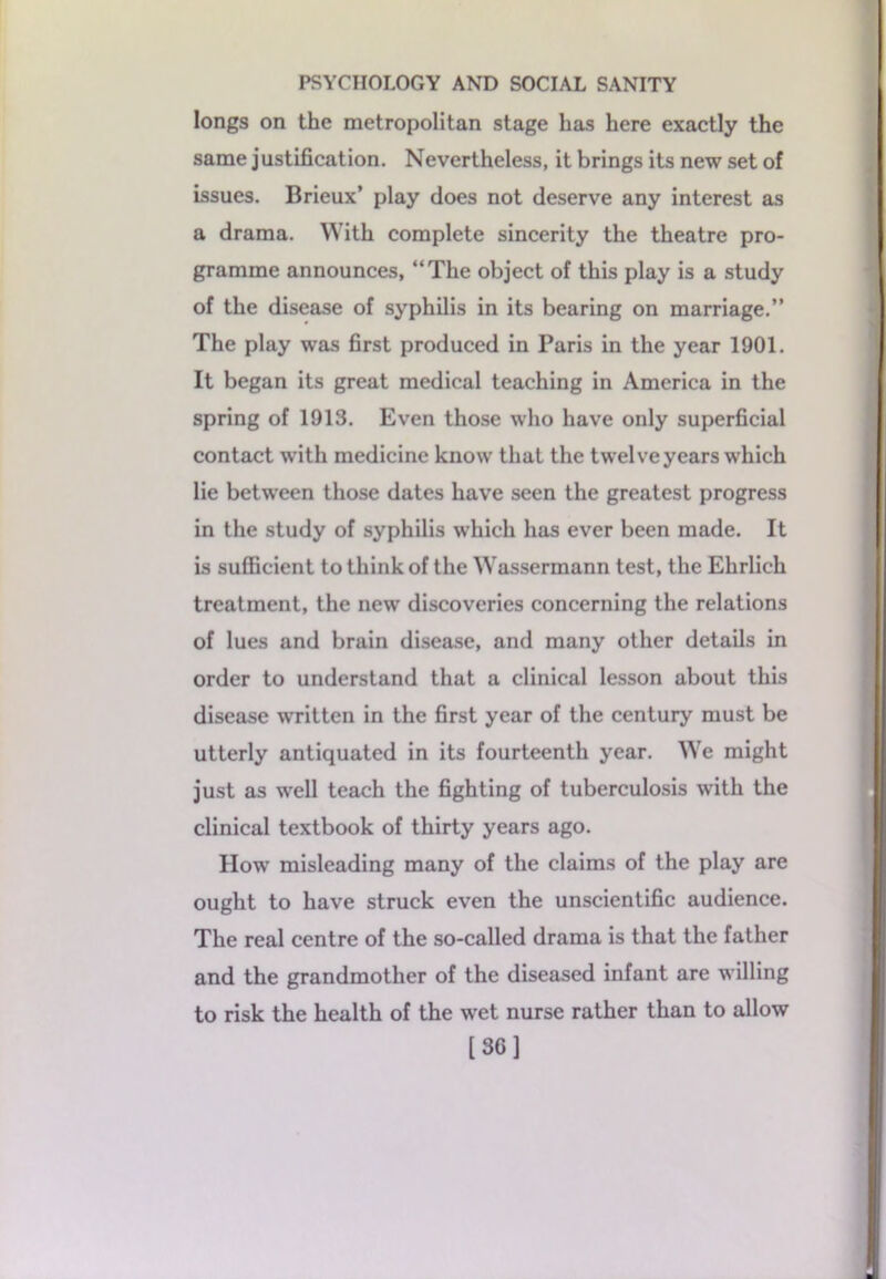 longs on the metropolitan stage has here exactly the same justification. Nevertheless, it brings its new set of issues. Brieux’ play does not deserve any interest as a drama. With complete sincerity the theatre pro- gramme announces, “The object of this play is a study of the disease of syphilis in its bearing on marriage.” The play was first produced in Paris in the year 1901. It began its great medical teaching in America in the spring of 1913. Even those who have only superficial contact with medicine know that the twelve years which lie between those dates have seen the greatest progress in the study of syphilis which has ever been made. It is sufficient to think of the Wassermann test, the Ehrlich treatment, the new discoveries concerning the relations of lues and brain disease, and many other details in order to understand that a clinical lesson about this disease written in the first year of the century must be utterly antiquated in its fourteenth year. We might just as well teach the fighting of tuberculosis with the clinical textbook of thirty years ago. How misleading many of the claims of the play are ought to have struck even the unscientific audience. The real centre of the so-called drama is that the father and the grandmother of the diseased infant are willing to risk the health of the wet nurse rather than to allow [36]