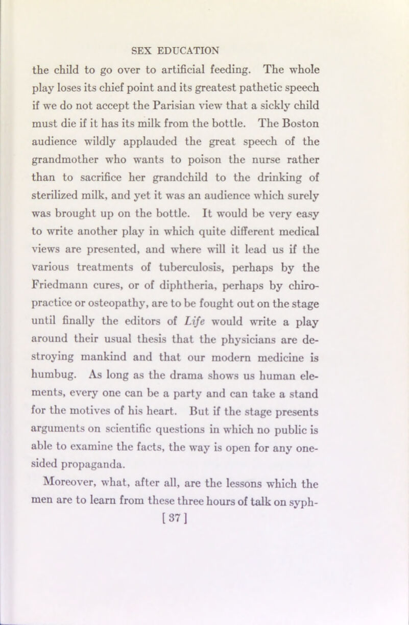 the child to go over to artificial feeding. The whole play loses its chief point and its greatest pathetic speech if we do not accept the Parisian view that a sickly child must die if it has its milk from the bottle. The Boston audience wildly applauded the great speech of the grandmother who wants to poison the nurse rather than to sacrifice her grandchild to the drinking of sterilized milk, and yet it was an audience which surely was brought up on the bottle. It would be very easy to write another play in which quite different medical views are presented, and where will it lead us if the various treatments of tuberculosis, perhaps by the Friedmann cures, or of diphtheria, perhaps by chiro- practice or osteopathy, are to be fought out on the stage until finally the editors of Life would write a play around their usual thesis that the physicians are de- stroying mankind and that our modern medicine is humbug. As long as the drama shows us human ele- ments, every one can be a party and can take a stand for the motives of his heart. But if the stage presents arguments on scientific questions in which no public is able to examine the facts, the way is open for any one- sided propaganda. Moreover, what, after all, are the lessons which the men are to learn from these three hours of talk on syph- [37]