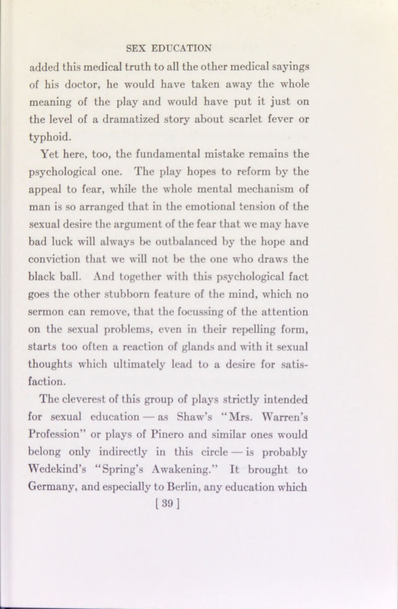 added this medical truth to all the other medical sayings of his doctor, he would have taken away the whole meaning of the play and would have put it just on the level of a dramatized story about scarlet fever or typhoid. Yet here, too, the fundamental mistake remains the psychological one. The play hopes to reform by the appeal to fear, while the whole mental mechanism of man is so arranged that in the emotional tension of the sexual desire the argument of the fear that we may have bad luck will always be outbalanced by the hope and conviction that we will not be the one who draws the black ball. And together with this psychological fact goes the other stubborn feature of the mind, which no sermon can remove, that the focussing of the attention on the sexual problems, even in their repelling form, starts too often a reaction of glands and with it sexual thoughts which ultimately lead to a desire for satis- faction. The cleverest of this group of plays strictly intended for sexual education — as Shaw’s “Mrs. Warren’s Profession” or plays of Pinero and similar ones would belong only indirectly in this circle — is probably Wedekind’s “Spring’s Awakening.” It brought to Germany, and especially to Berlin, any education which [39]