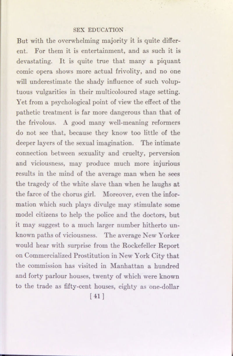 But with the overwhelming majority it is quite differ- ent. For them it is entertainment, and as such it is devastating. It is quite true that many a piquant comic opera shows more actual frivolity, and no one will underestimate the shady influence of such volup- tuous vulgarities in their multicoloured stage setting. Yet from a psychological point of view the effect of the pathetic treatment is far more dangerous than that of the frivolous. A good many well-meaning reformers do not see that, because they know too little of the deeper layers of the sexual imagination. The intimate connection between sexuality and cruelty, perversion and viciousness, may produce much more injurious results in the mind of the average man when he sees the tragedy of the white slave than when he laughs at the farce of the chorus girl. Moreover, even the infor- mation which such plays divulge may stimulate some model citizens to help the police and the doctors, but it may suggest to a much larger number hitherto un- known paths of viciousness. The average New Yorker would hear with surprise from the Rockefeller Report on Commercialized Prostitution in New York City that the commission has visited in Manhattan a hundred and forty parlour houses, twenty of which were known to the trade as fifty-cent houses, eighty as one-dollar [41]