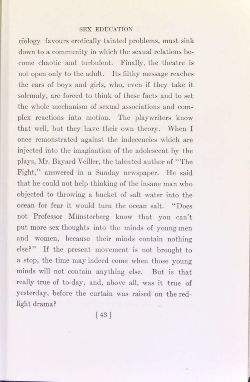 ciology favours erotically tainted problems, must sink down to a community in which the sexual relations be- come chaotic and turbulent. Finally, the theatre is not open only to the adult. Its filthy message reaches the ears of boys and girls, who, even if they take it solemnly, are forced to think of these facts and to set the whole mechanism of sexual associations and com- plex reactions into motion. The playwriters know that well, but they have their own theory. When I once remonstrated against the indecencies which are injected into the imagination of the adolescent by the plays, Mr. Bayard Veillcr, the talented author of “The Fight,” answered in a Sunday newspaper. He said that he could not help thinking of the insane man who objected to throwing a bucket of salt water into the ocean for fear it would turn the ocean salt. “Does not Professor Miinsterberg know that you can’t put more sex thoughts into the minds of young men and women, because their minds contain nothing else?” If the present movement is not brought to a stop, the time may indeed come when those young minds will not contain anything else. But is that really true of to-day, and, above all, was it true of yesterday, before the curtain was raised on the red- light drama? [43]