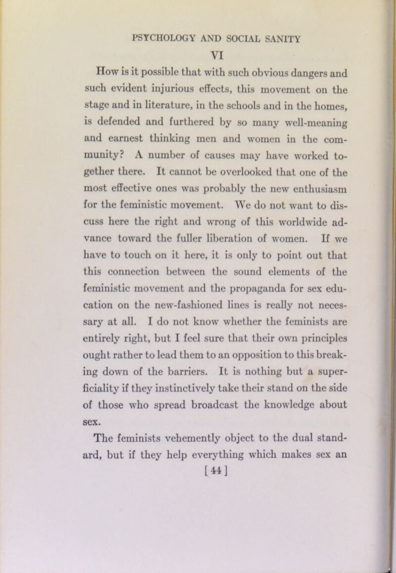 VI How is it possible that with such obvious dangers and such evident injurious effects, this movement on the stage and in literature, in the schools and in the homes, is defended and furthered by so many well-meaning and earnest thinking men and women in the com- munity? A number of causes may have worked to- gether there. It cannot be overlooked that one of the most effective ones was probably the new enthusiasm for the feministic movement. We do not want to dis- cuss here the right and wrong of this worldwide ad- vance toward the fuller liberation of women. If we have to touch on it here, it is only to point out that this connection between the sound elements of the feministic movement and the propaganda for sex edu- cation on the new-fashioned lines is really not neces- sary at all. I do not know whether the feminists are entirely right, but I feel sure that their own principles ought rather to lead them to an opposition to this break- ing down of the barriers. It is nothing but a super- ficiality if they instinctively take their stand on the side of those who spread broadcast the knowledge about sex. The feminists vehemently object to the dual stand- ard, but if they help everything which makes sex an [44]