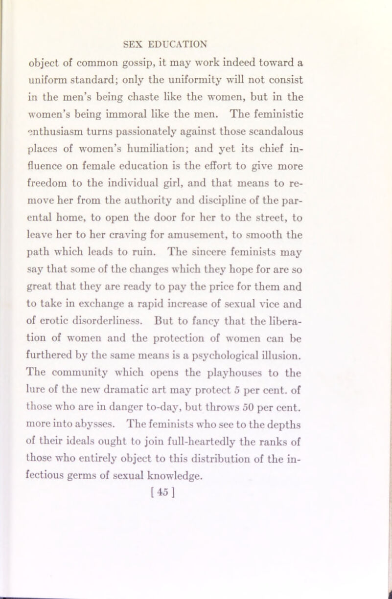 object of common gossip, it may work indeed toward a uniform standard; only the uniformity will not consist in the men’s being chaste like the women, but in the women’s being immoral like the men. The feministic enthusiasm turns passionately against those scandalous places of women’s humiliation; and yet its chief in- fluence on female education is the effort to give more freedom to the individual girl, and that means to re- move her from the authority and discipline of the par- ental home, to open the door for her to the street, to leave her to her craving for amusement, to smooth the path which leads to ruin. The sincere feminists may say that some of the changes which they hope for are so great that they are ready to pay the price for them and to take in exchange a rapid increase of sexual vice and of erotic disorderliness. But to fancy that the libera- tion of women and the protection of women can be furthered by the same means is a psychological illusion. The community which opens the playhouses to the lure of the new dramatic art may protect 5 per cent, of those who are in danger to-day, but throws 50 per cent, more into abysses. The feminists who see to the depths of their ideals ought to join full-heartedly the ranks of those who entirely object to this distribution of the in- fectious germs of sexual knowledge. [45]