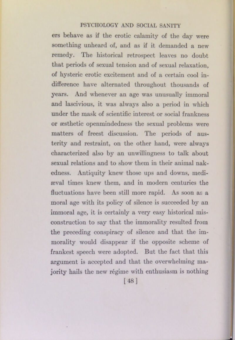 ers behave as if the erotic calamity of the day were something unheard of, and as if it demanded a new remedy. The historical retrospect leaves no doubt that periods of sexual tension and of sexual relaxation, of hysteric erotic excitement and of a certain cool in- difference have alternated throughout thousands of years. And whenever an age was unusually immoral and lascivious, it was always also a period in which under the mask of scientific interest or social frankness or sesthetic openmindedness the sexual problems were matters of freest discussion. The periods of aus- terity and restraint, on the other hand, were always characterized also by an unwillingness to talk about sexual relations and to show them in their animal nak- edness. Antiquity knew those ups and downs, medi- aeval times knew them, and in modern centuries the fluctuations have been still more rapid. As soon as a moral age with its policy of silence is succeeded by an immoral age, it is certainly a very easy historical mis- construction to say that the immorality resulted from the preceding conspiracy of silence and that the im- morality would disappear if the opposite scheme of frankest speech were adopted. But the fact that this argument is accepted and that the overwhelming ma- jority hails the new regime with enthusiasm is nothing [48]