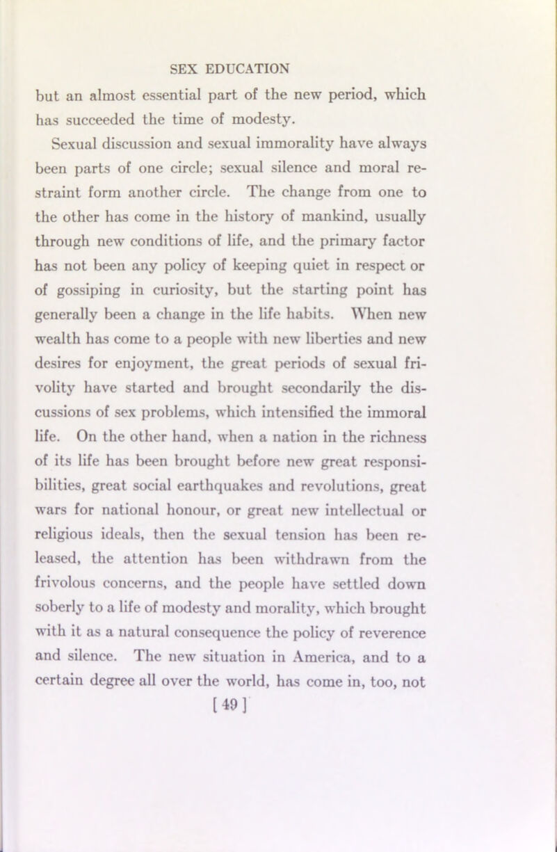 but an almost essential part of the new period, which has succeeded the time of modesty. Sexual discussion and sexual immorality have always been parts of one circle; sexual silence and moral re- straint form another circle. The change from one to the other has come in the history of mankind, usually through new conditions of life, and the primary factor has not been any policy of keeping quiet in respect or of gossiping in curiosity, but the starting point has generally been a change in the life habits. When new wealth has come to a people with new liberties and new desires for enjoyment, the great periods of sexual fri- volity have started and brought secondarily the dis- cussions of sex problems, which intensified the immoral life. On the other hand, when a nation in the richness of its life has been brought before new great responsi- bilities, great social earthquakes and revolutions, great wars for national honour, or great new intellectual or religious ideals, then the sexual tension has been re- leased, the attention has been withdrawn from the frivolous concerns, and the people have settled down soberly to a life of modesty and morality, which brought with it as a natural consequence the policy of reverence and silence. The new situation in America, and to a certain degree all over the world, has come in, too, not [49]