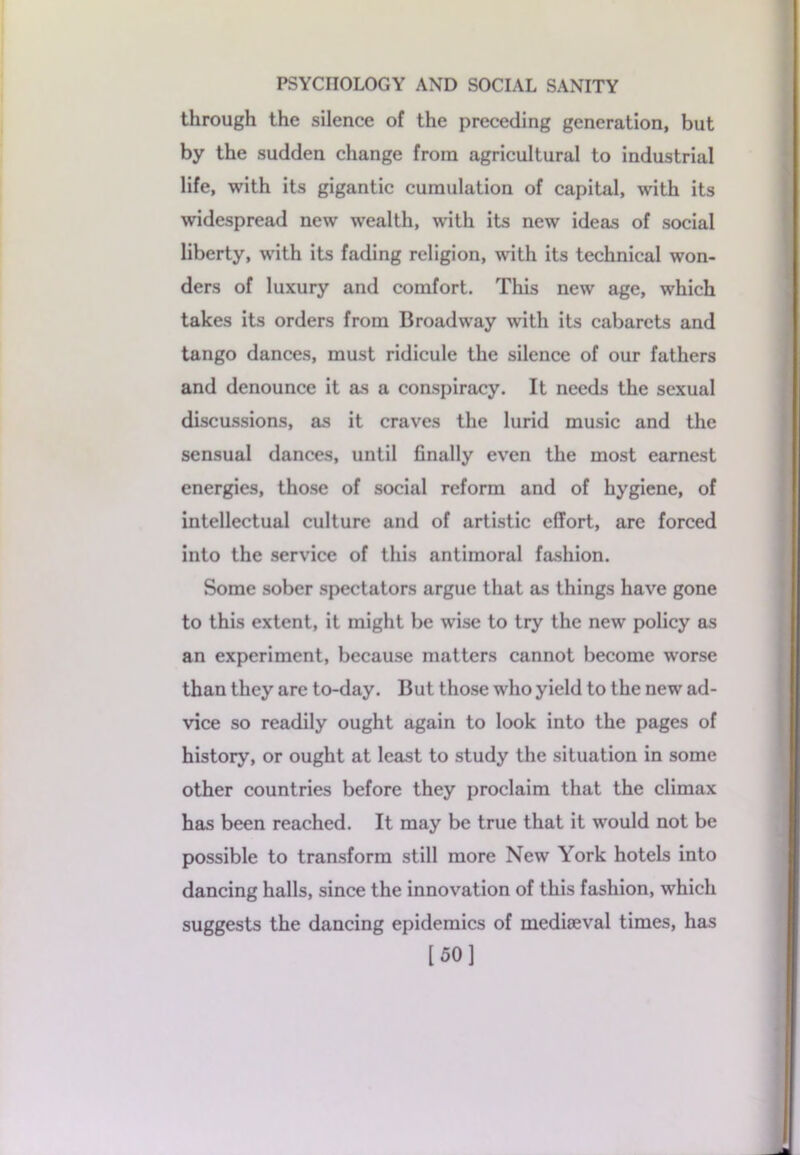 through the silence of the preceding generation, but by the sudden change from agricultural to industrial life, with its gigantic cumulation of capital, with its widespread new wealth, with its new ideas of social liberty, with its fading religion, with its technical won- ders of luxury and comfort. This new age, which takes its orders from Broadway with its cabarets and tango dances, must ridicule the silence of our fathers and denounce it as a conspiracy. It needs the sexual discussions, as it craves the lurid music and the sensual dances, until finally even the most earnest energies, those of social reform and of hygiene, of intellectual culture and of artistic effort, are forced into the service of this antimoral fashion. Some sober spectators argue that as things have gone to this extent, it might be wise to try the new policy as an experiment, because matters cannot become worse than they are to-day. But those who yield to the new ad- vice so readily ought again to look into the pages of history, or ought at least to study the situation in some other countries before they proclaim that the climax has been reached. It may be true that it would not be possible to transform still more New York hotels into dancing halls, since the innovation of this fashion, which suggests the dancing epidemics of mediaeval times, has [50]