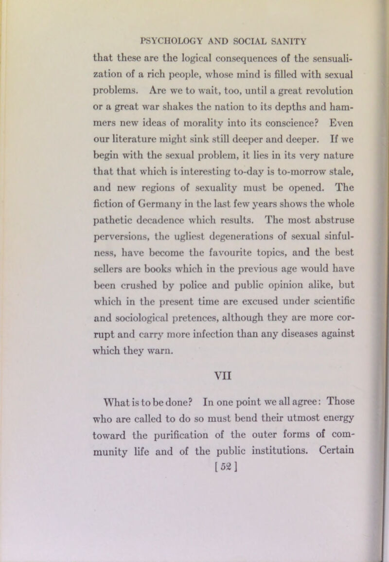 that these are the logical consequences of the sensuali- zation of a rich people, whose mind is filled with sexual problems. Are we to wait, too, until a great revolution or a great war shakes the nation to its depths and ham- mers new ideas of morality into its conscience? Even our literature might sink still deeper and deeper. If we begin with the sexual problem, it lies in its very nature that that which is interesting to-day is to-morrow stale, and new regions of sexuality must be opened. The fiction of Germany in the last few years shows the whole pathetic decadence which results. The most abstruse perversions, the ugliest degenerations of sexual sinful- ness, have become the favourite topics, and the best sellers are books which in the previous age would have been crushed by police and public opinion alike, but which in the present time are excused under scientific and sociological pretences, although they are more cor- rupt and carry more infection than any diseases against which they warn. VII What is to be done? In one point we all agree: Those who are called to do so must bend their utmost energy toward the purification of the outer forms of com- munity life and of the public institutions. Certain [521